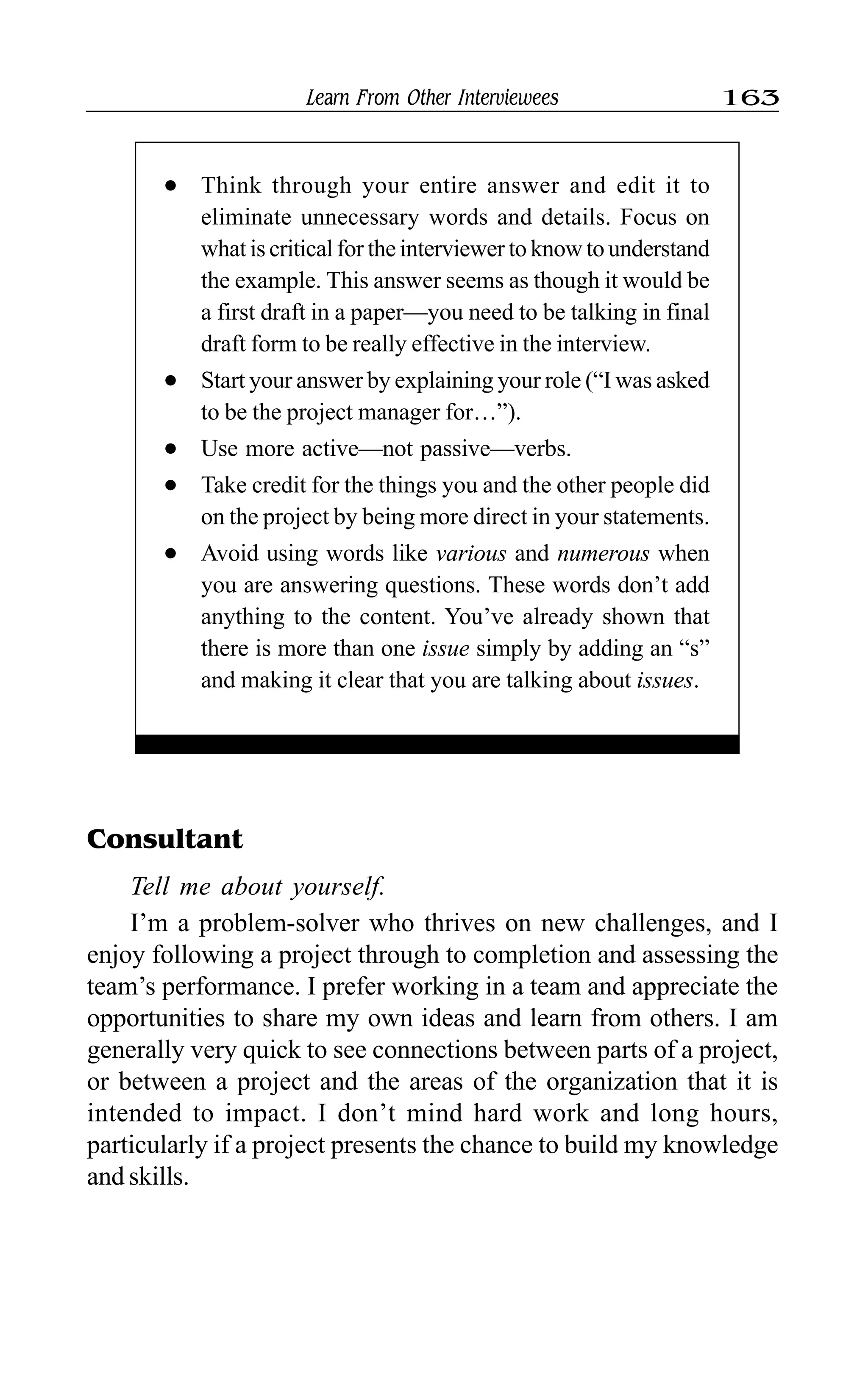 Learn From Other Interviewees 163
Consultant
Tell me about yourself.
I’m a problem-solver who thrives on new challenges, and I
enjoy following a project through to completion and assessing the
team’s performance. I prefer working in a team and appreciate the
opportunities to share my own ideas and learn from others. I am
generally very quick to see connections between parts of a project,
or between a project and the areas of the organization that it is
intended to impact. I don’t mind hard work and long hours,
particularly if a project presents the chance to build my knowledge
and skills.
l Think through your entire answer and edit it to
eliminate unnecessary words and details. Focus on
what is critical for the interviewer to know to understand
the example. This answer seems as though it would be
a first draft in a paper—you need to be talking in final
draft form to be really effective in the interview.
l Start your answer by explaining your role (“I was asked
to be the project manager for…”).
l Use more active—not passive—verbs.
l Take credit for the things you and the other people did
on the project by being more direct in your statements.
l Avoid using words like various and numerous when
you are answering questions. These words don’t add
anything to the content. You’ve already shown that
there is more than one issue simply by adding an “s”
and making it clear that you are talking about issues.
 