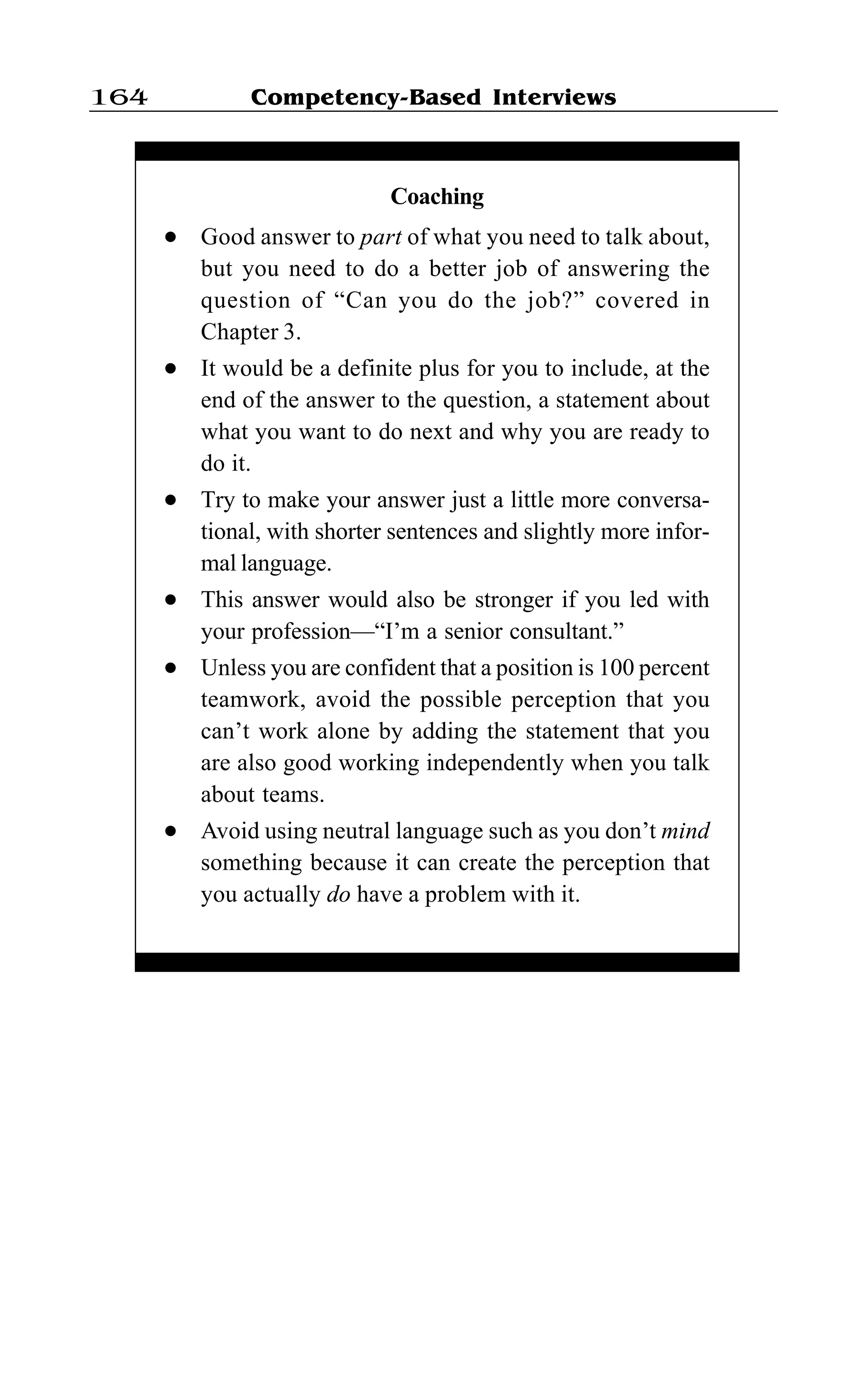 Competency-Based Interviews164
Coaching
l Good answer to part of what you need to talk about,
but you need to do a better job of answering the
question of “Can you do the job?” covered in
Chapter 3.
l It would be a definite plus for you to include, at the
end of the answer to the question, a statement about
what you want to do next and why you are ready to
do it.
l Try to make your answer just a little more conversa-
tional, with shorter sentences and slightly more infor-
mal language.
l This answer would also be stronger if you led with
your profession—“I’m a senior consultant.”
l Unless you are confident that a position is 100 percent
teamwork, avoid the possible perception that you
can’t work alone by adding the statement that you
are also good working independently when you talk
about teams.
l Avoid using neutral language such as you don’t mind
something because it can create the perception that
you actually do have a problem with it.
 