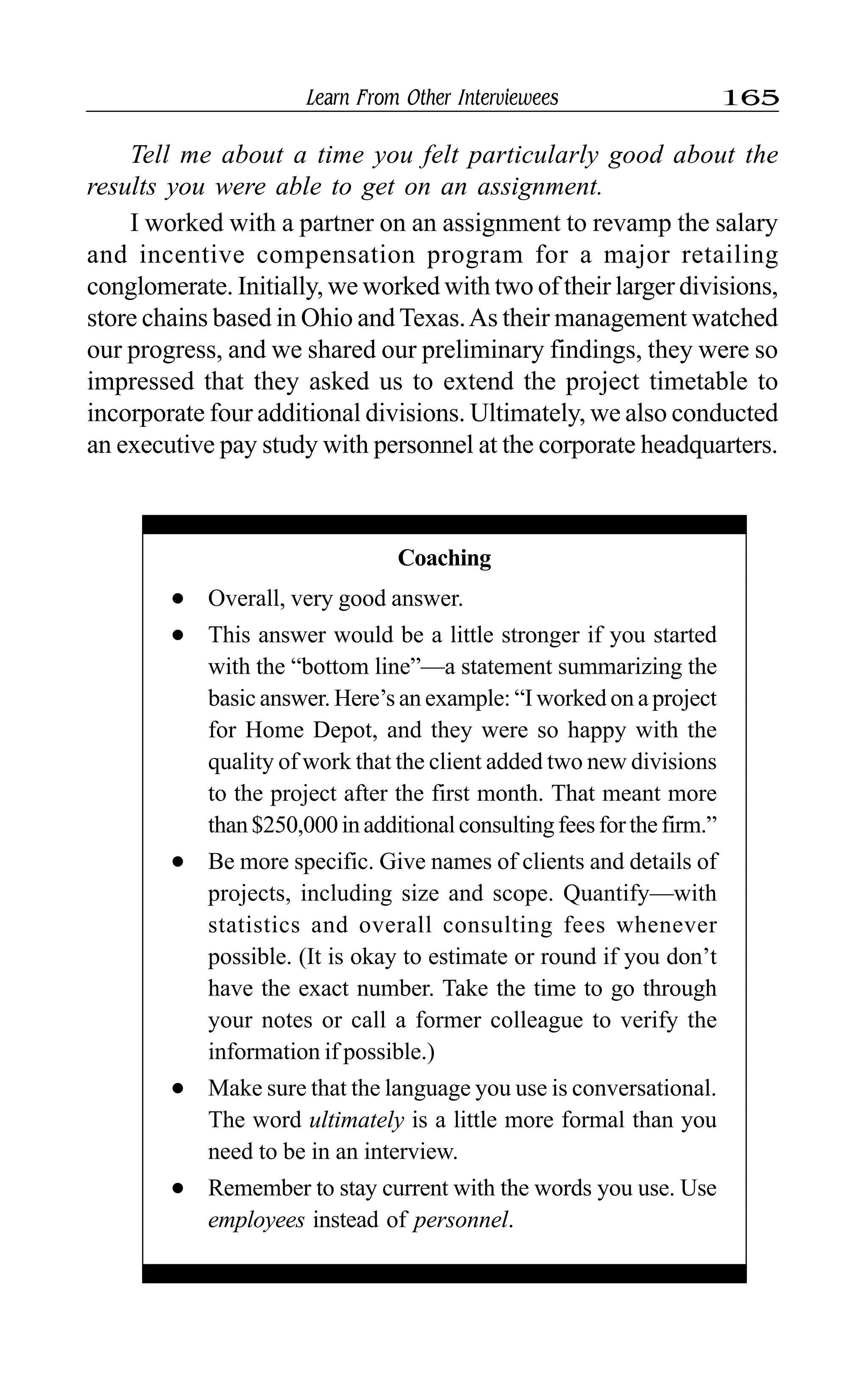 Learn From Other Interviewees 165
Tell me about a time you felt particularly good about the
results you were able to get on an assignment.
I worked with a partner on an assignment to revamp the salary
and incentive compensation program for a major retailing
conglomerate. Initially, we worked with two of their larger divisions,
store chains based in Ohio and Texas.As their management watched
our progress, and we shared our preliminary findings, they were so
impressed that they asked us to extend the project timetable to
incorporate four additional divisions. Ultimately, we also conducted
an executive pay study with personnel at the corporate headquarters.
Coaching
l Overall, very good answer.
l This answer would be a little stronger if you started
with the “bottom line”—a statement summarizing the
basic answer. Here’s an example: “I worked on a project
for Home Depot, and they were so happy with the
quality of work that the client added two new divisions
to the project after the first month. That meant more
than$250,000inadditionalconsultingfeesforthefirm.”
l Be more specific. Give names of clients and details of
projects, including size and scope. Quantify—with
statistics and overall consulting fees whenever
possible. (It is okay to estimate or round if you don’t
have the exact number. Take the time to go through
your notes or call a former colleague to verify the
information if possible.)
l Make sure that the language you use is conversational.
The word ultimately is a little more formal than you
need to be in an interview.
l Remember to stay current with the words you use. Use
employees instead of personnel.
 