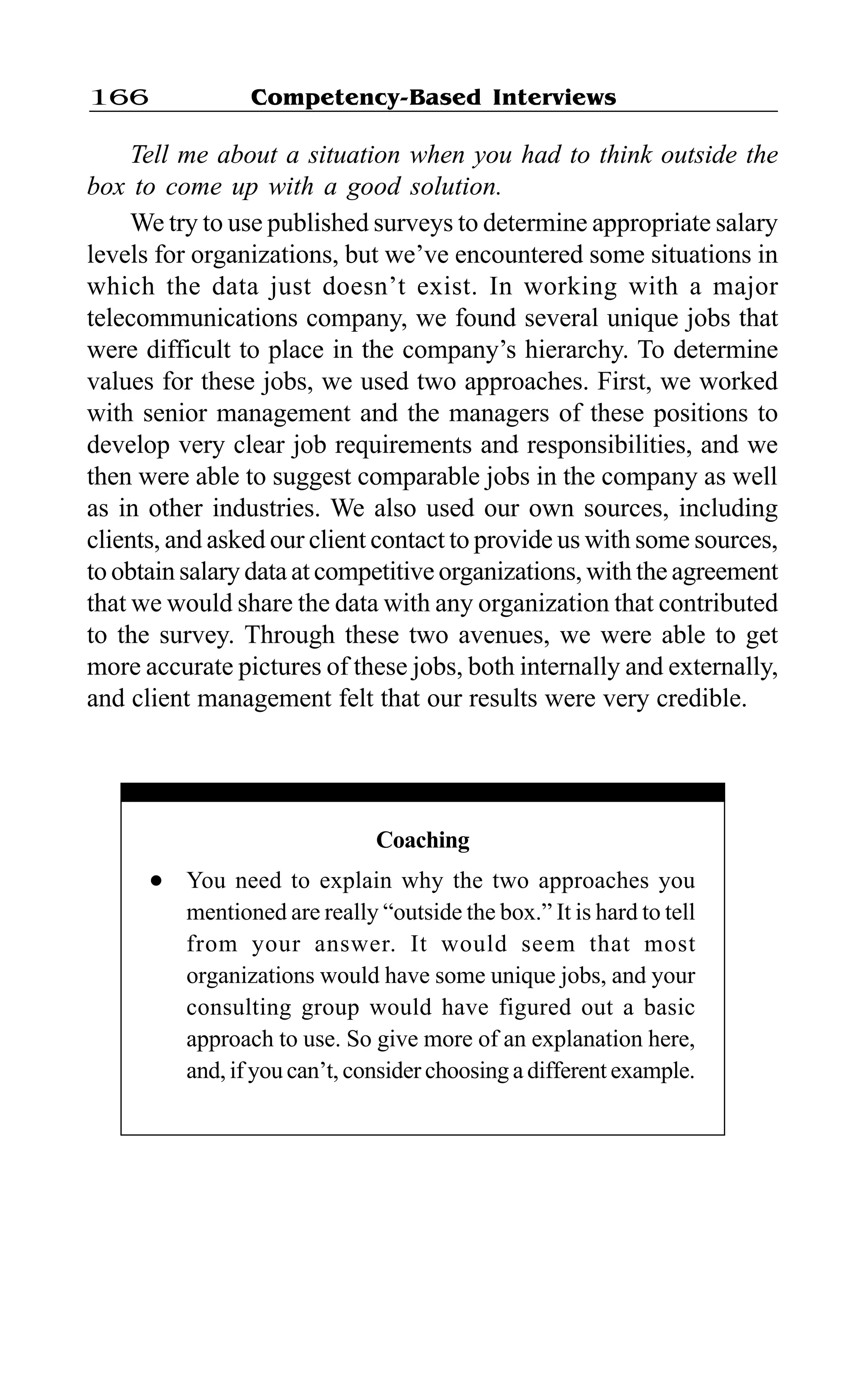 Competency-Based Interviews166
Tell me about a situation when you had to think outside the
box to come up with a good solution.
We try to use published surveys to determine appropriate salary
levels for organizations, but we’ve encountered some situations in
which the data just doesn’t exist. In working with a major
telecommunications company, we found several unique jobs that
were difficult to place in the company’s hierarchy. To determine
values for these jobs, we used two approaches. First, we worked
with senior management and the managers of these positions to
develop very clear job requirements and responsibilities, and we
then were able to suggest comparable jobs in the company as well
as in other industries. We also used our own sources, including
clients, and asked our client contact to provide us with some sources,
to obtain salary data at competitive organizations, with the agreement
that we would share the data with any organization that contributed
to the survey. Through these two avenues, we were able to get
more accurate pictures of these jobs, both internally and externally,
and client management felt that our results were very credible.
Coaching
l You need to explain why the two approaches you
mentioned are really “outside the box.” It is hard to tell
from your answer. It would seem that most
organizations would have some unique jobs, and your
consulting group would have figured out a basic
approach to use. So give more of an explanation here,
and, if you can’t, consider choosing a different example.
 