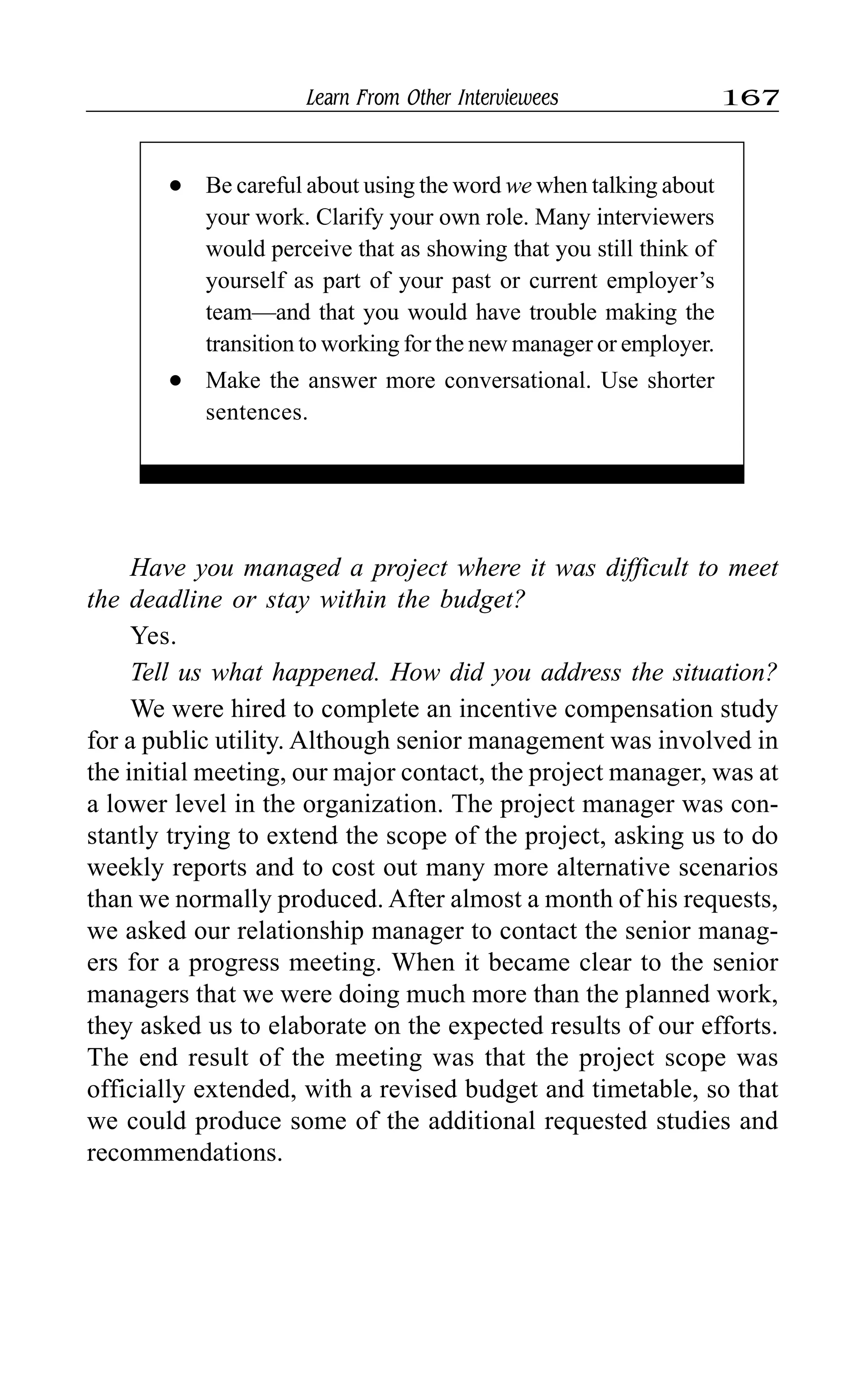Learn From Other Interviewees 167
Have you managed a project where it was difficult to meet
the deadline or stay within the budget?
Yes.
Tell us what happened. How did you address the situation?
We were hired to complete an incentive compensation study
for a public utility. Although senior management was involved in
the initial meeting, our major contact, the project manager, was at
a lower level in the organization. The project manager was con-
stantly trying to extend the scope of the project, asking us to do
weekly reports and to cost out many more alternative scenarios
than we normally produced. After almost a month of his requests,
we asked our relationship manager to contact the senior manag-
ers for a progress meeting. When it became clear to the senior
managers that we were doing much more than the planned work,
they asked us to elaborate on the expected results of our efforts.
The end result of the meeting was that the project scope was
officially extended, with a revised budget and timetable, so that
we could produce some of the additional requested studies and
recommendations.
l Be careful about using the word we when talking about
your work. Clarify your own role. Many interviewers
would perceive that as showing that you still think of
yourself as part of your past or current employer’s
team—and that you would have trouble making the
transition to working for the new manager or employer.
l Make the answer more conversational. Use shorter
sentences.
 