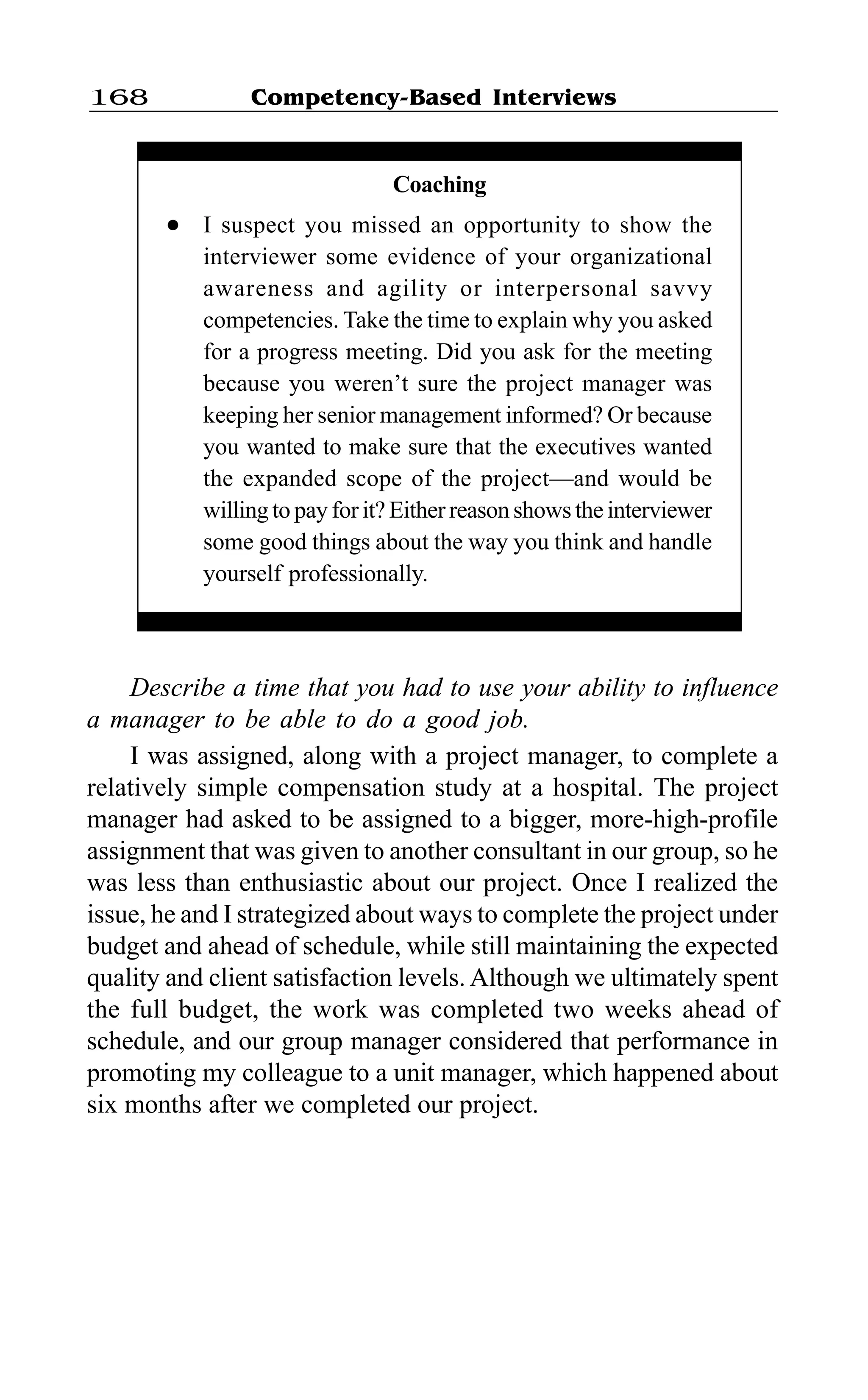 Competency-Based Interviews168
Describe a time that you had to use your ability to influence
a manager to be able to do a good job.
I was assigned, along with a project manager, to complete a
relatively simple compensation study at a hospital. The project
manager had asked to be assigned to a bigger, more-high-profile
assignment that was given to another consultant in our group, so he
was less than enthusiastic about our project. Once I realized the
issue, he and I strategized about ways to complete the project under
budget and ahead of schedule, while still maintaining the expected
quality and client satisfaction levels. Although we ultimately spent
the full budget, the work was completed two weeks ahead of
schedule, and our group manager considered that performance in
promoting my colleague to a unit manager, which happened about
six months after we completed our project.
Coaching
l I suspect you missed an opportunity to show the
interviewer some evidence of your organizational
awareness and agility or interpersonal savvy
competencies. Take the time to explain why you asked
for a progress meeting. Did you ask for the meeting
because you weren’t sure the project manager was
keeping her senior management informed? Or because
you wanted to make sure that the executives wanted
the expanded scope of the project—and would be
willing to pay for it? Either reason shows the interviewer
some good things about the way you think and handle
yourself professionally.
 