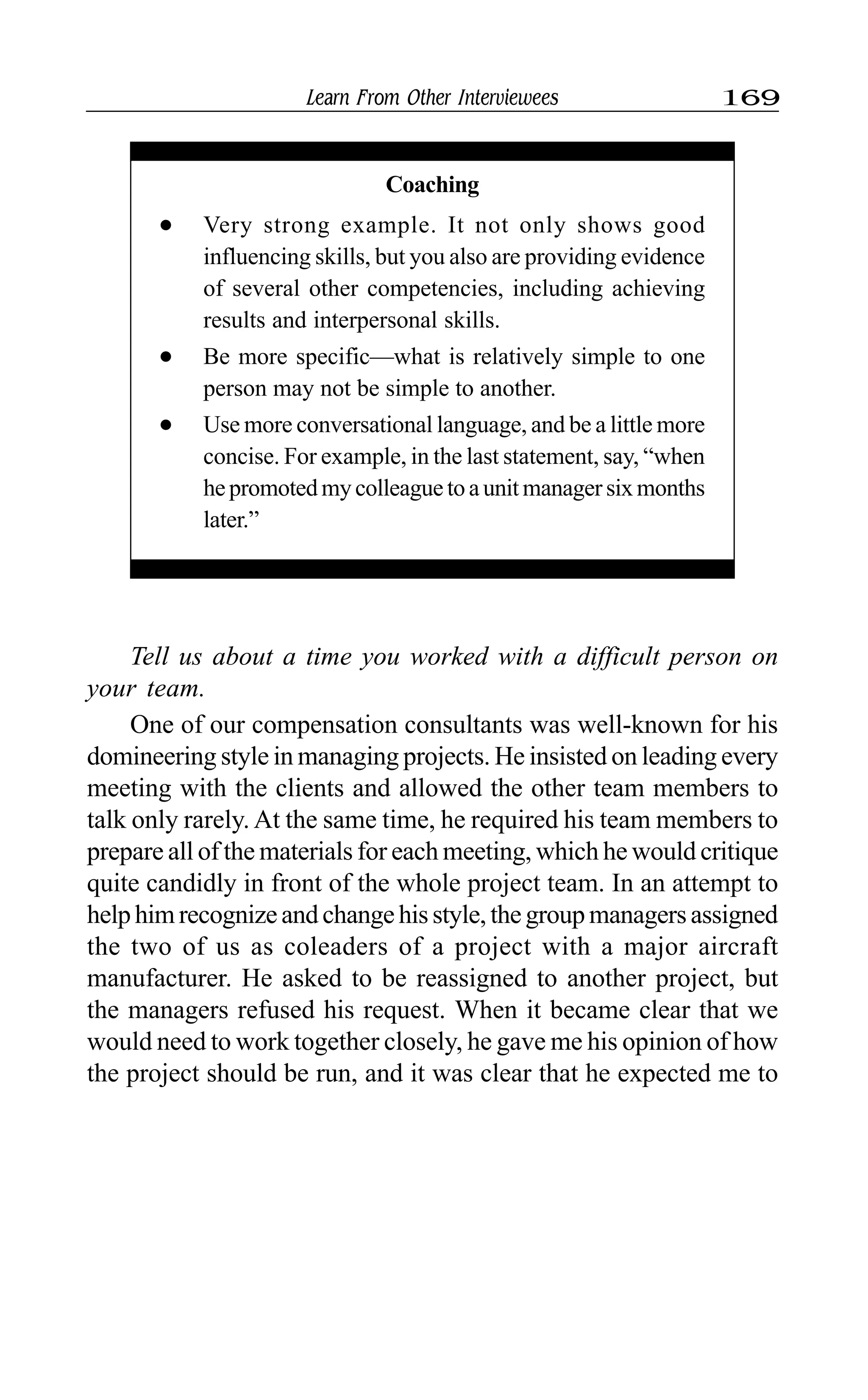 Learn From Other Interviewees 169
Coaching
l Very strong example. It not only shows good
influencing skills, but you also are providing evidence
of several other competencies, including achieving
results and interpersonal skills.
l Be more specific—what is relatively simple to one
person may not be simple to another.
l Use more conversational language, and be a little more
concise. For example, in the last statement, say, “when
hepromotedmycolleaguetoaunitmanagersixmonths
later.”
Tell us about a time you worked with a difficult person on
your team.
One of our compensation consultants was well-known for his
domineering style in managing projects. He insisted on leading every
meeting with the clients and allowed the other team members to
talk only rarely. At the same time, he required his team members to
prepare all of the materials for each meeting, which he would critique
quite candidly in front of the whole project team. In an attempt to
helphimrecognizeandchangehisstyle,thegroupmanagersassigned
the two of us as coleaders of a project with a major aircraft
manufacturer. He asked to be reassigned to another project, but
the managers refused his request. When it became clear that we
would need to work together closely, he gave me his opinion of how
the project should be run, and it was clear that he expected me to
 
