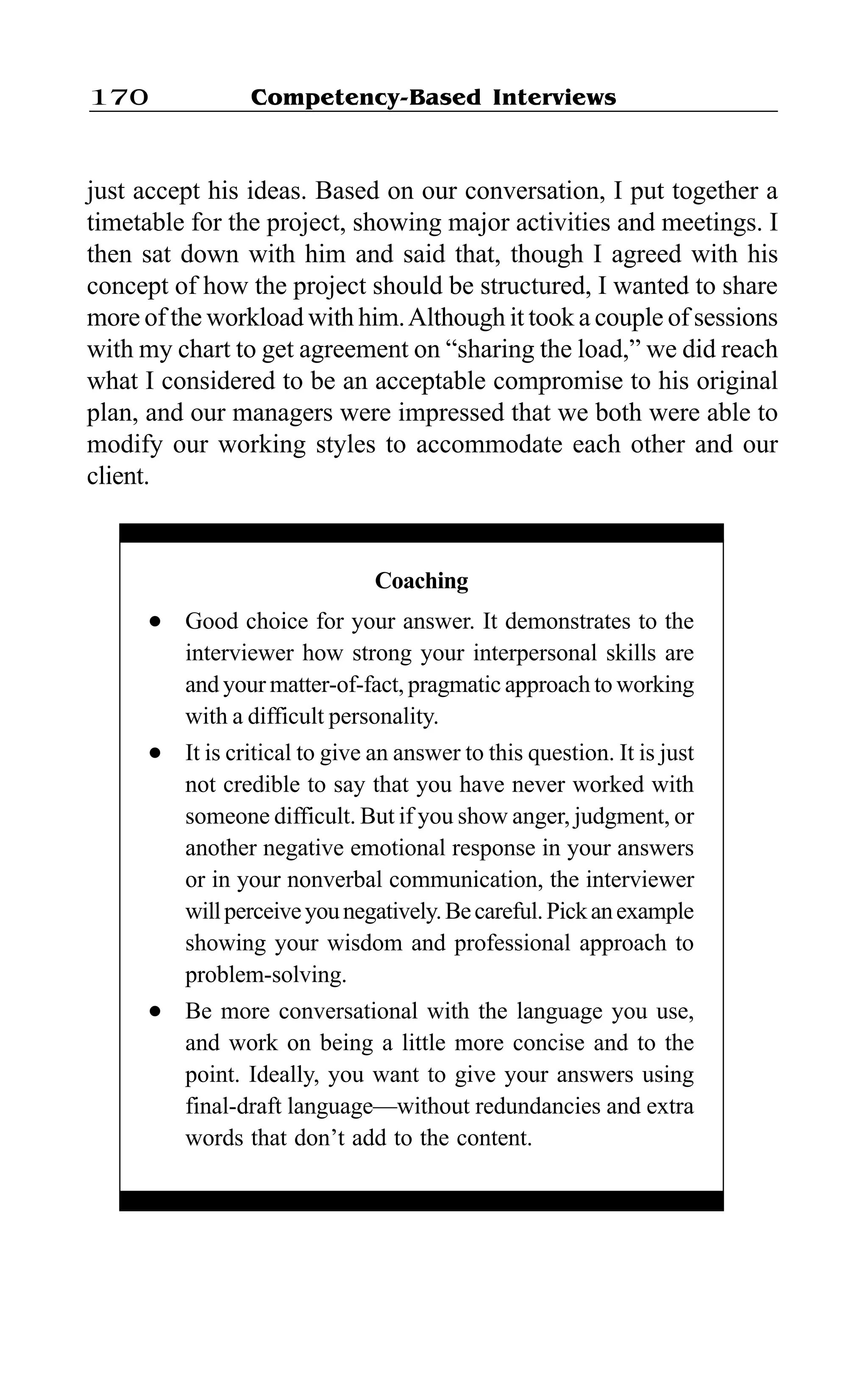 Competency-Based Interviews170
just accept his ideas. Based on our conversation, I put together a
timetable for the project, showing major activities and meetings. I
then sat down with him and said that, though I agreed with his
concept of how the project should be structured, I wanted to share
more of the workload with him.Although it took a couple of sessions
with my chart to get agreement on “sharing the load,” we did reach
what I considered to be an acceptable compromise to his original
plan, and our managers were impressed that we both were able to
modify our working styles to accommodate each other and our
client.
Coaching
l Good choice for your answer. It demonstrates to the
interviewer how strong your interpersonal skills are
and your matter-of-fact, pragmatic approach to working
with a difficult personality.
l It is critical to give an answer to this question. It is just
not credible to say that you have never worked with
someone difficult. But if you show anger, judgment, or
another negative emotional response in your answers
or in your nonverbal communication, the interviewer
willperceiveyounegatively.Becareful.Pickanexample
showing your wisdom and professional approach to
problem-solving.
l Be more conversational with the language you use,
and work on being a little more concise and to the
point. Ideally, you want to give your answers using
final-draft language—without redundancies and extra
words that don’t add to the content.
 