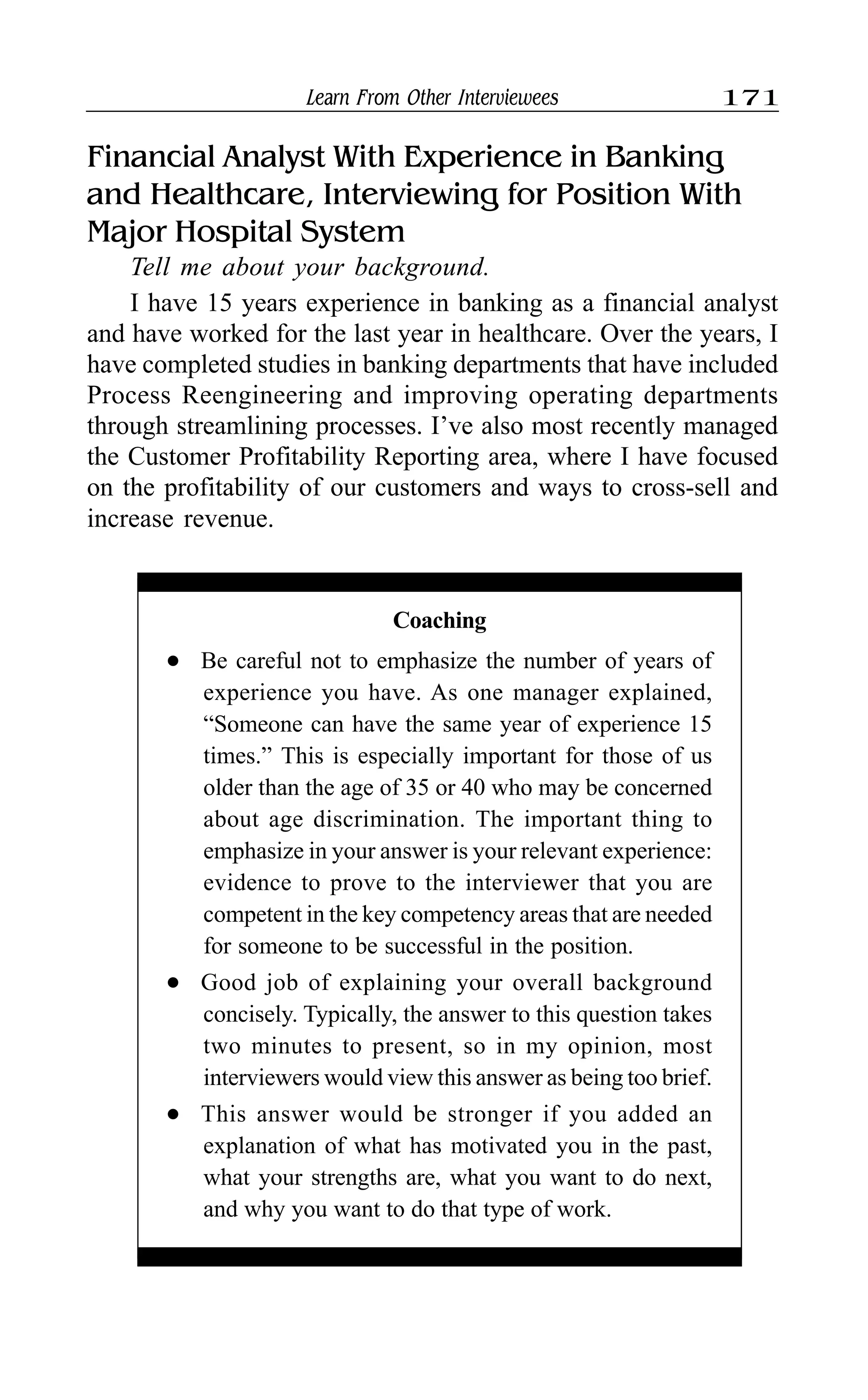 Learn From Other Interviewees 171
Financial Analyst With Experience in Banking
and Healthcare, Interviewing for Position With
Major Hospital System
Tell me about your background.
I have 15 years experience in banking as a financial analyst
and have worked for the last year in healthcare. Over the years, I
have completed studies in banking departments that have included
Process Reengineering and improving operating departments
through streamlining processes. I’ve also most recently managed
the Customer Profitability Reporting area, where I have focused
on the profitability of our customers and ways to cross-sell and
increase revenue.
Coaching
l Be careful not to emphasize the number of years of
experience you have. As one manager explained,
“Someone can have the same year of experience 15
times.” This is especially important for those of us
older than the age of 35 or 40 who may be concerned
about age discrimination. The important thing to
emphasize in your answer is your relevant experience:
evidence to prove to the interviewer that you are
competent in the key competency areas that are needed
for someone to be successful in the position.
l Good job of explaining your overall background
concisely. Typically, the answer to this question takes
two minutes to present, so in my opinion, most
interviewers would view this answer as being too brief.
l This answer would be stronger if you added an
explanation of what has motivated you in the past,
what your strengths are, what you want to do next,
and why you want to do that type of work.
 