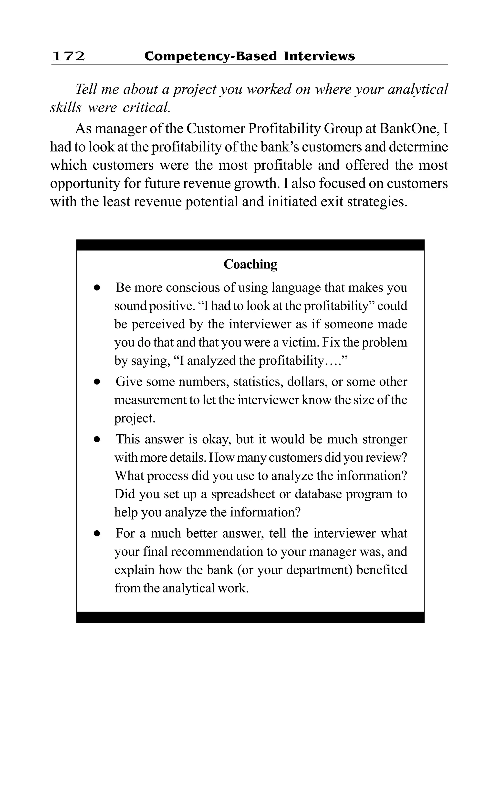 Competency-Based Interviews172
Tell me about a project you worked on where your analytical
skills were critical.
As manager of the Customer Profitability Group at BankOne, I
had to look at the profitability of the bank’s customers and determine
which customers were the most profitable and offered the most
opportunity for future revenue growth. I also focused on customers
with the least revenue potential and initiated exit strategies.
Coaching
l Be more conscious of using language that makes you
sound positive. “I had to look at the profitability” could
be perceived by the interviewer as if someone made
you do that and that you were a victim. Fix the problem
by saying, “I analyzed the profitability….”
l Give some numbers, statistics, dollars, or some other
measurement to let the interviewer know the size of the
project.
l This answer is okay, but it would be much stronger
withmoredetails.Howmanycustomersdidyoureview?
What process did you use to analyze the information?
Did you set up a spreadsheet or database program to
help you analyze the information?
l For a much better answer, tell the interviewer what
your final recommendation to your manager was, and
explain how the bank (or your department) benefited
from the analytical work.
 