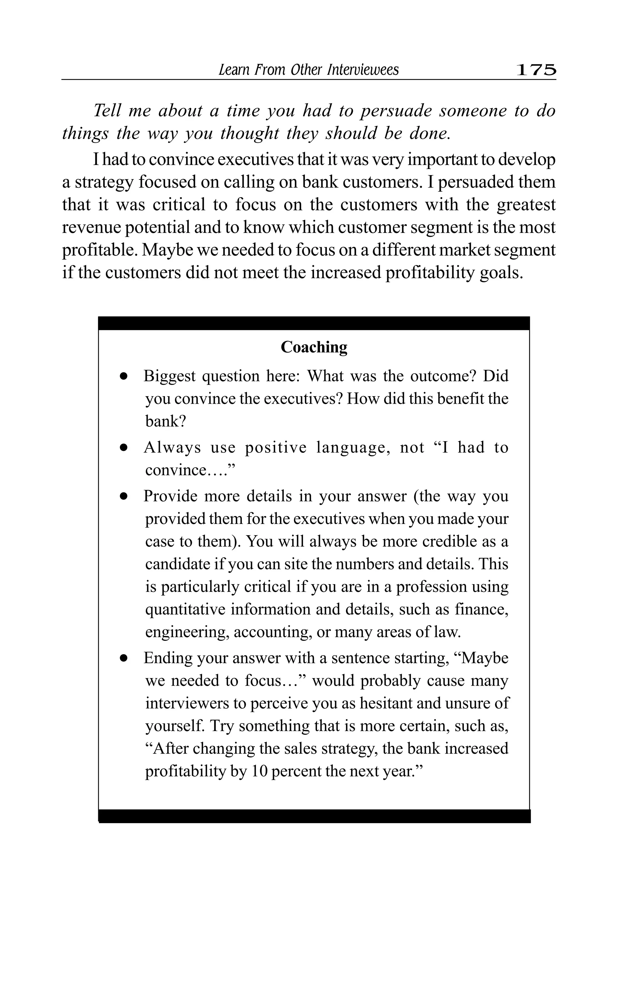 Learn From Other Interviewees 175
Tell me about a time you had to persuade someone to do
things the way you thought they should be done.
I had to convince executives that it was very important to develop
a strategy focused on calling on bank customers. I persuaded them
that it was critical to focus on the customers with the greatest
revenue potential and to know which customer segment is the most
profitable. Maybe we needed to focus on a different market segment
if the customers did not meet the increased profitability goals.
Coaching
l Biggest question here: What was the outcome? Did
you convince the executives? How did this benefit the
bank?
l Always use positive language, not “I had to
convince….”
l Provide more details in your answer (the way you
provided them for the executives when you made your
case to them). You will always be more credible as a
candidate if you can site the numbers and details. This
is particularly critical if you are in a profession using
quantitative information and details, such as finance,
engineering, accounting, or many areas of law.
l Ending your answer with a sentence starting, “Maybe
we needed to focus…” would probably cause many
interviewers to perceive you as hesitant and unsure of
yourself. Try something that is more certain, such as,
“After changing the sales strategy, the bank increased
profitability by 10 percent the next year.”
 