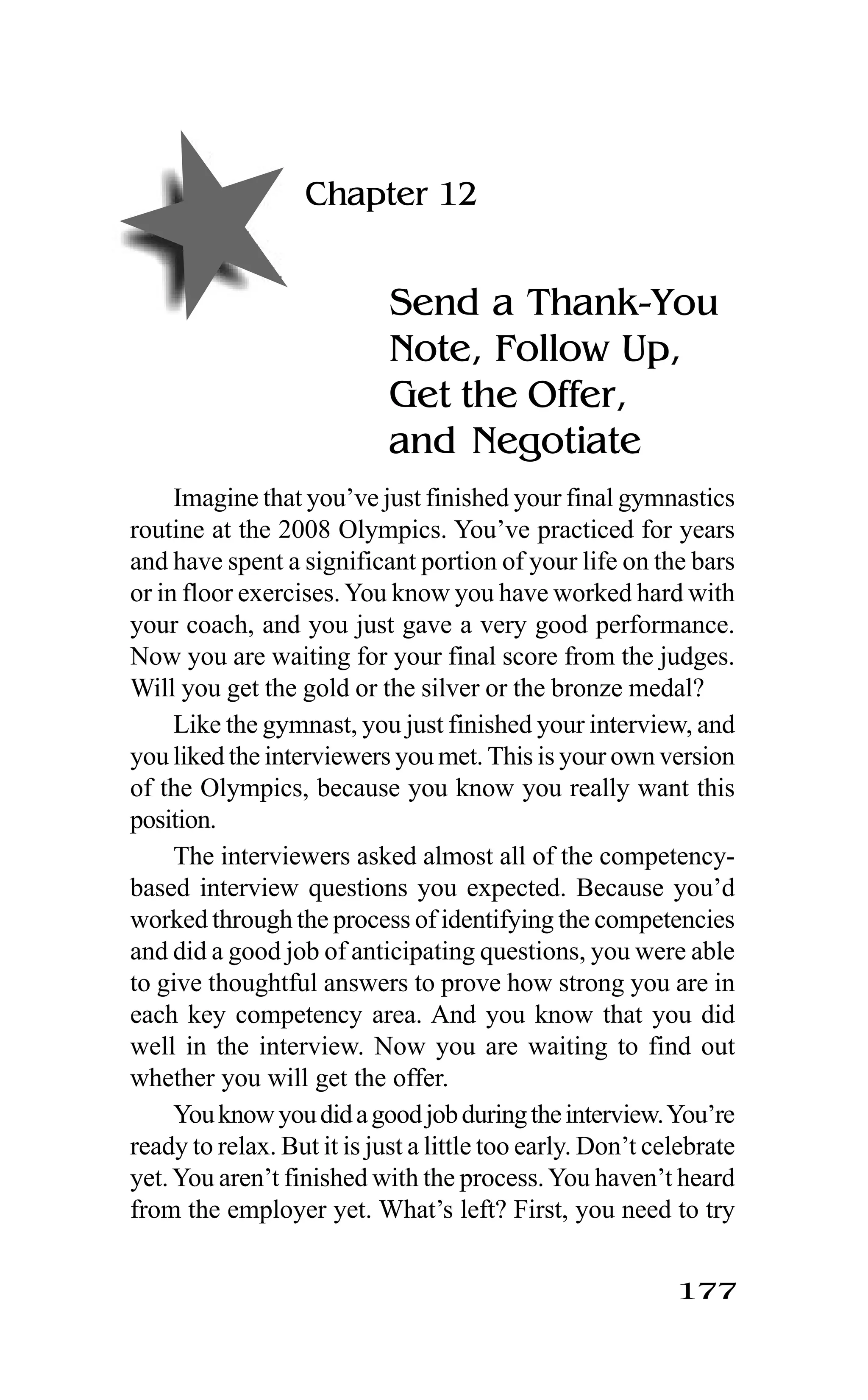177
Chapter 12
Send a Thank-You
Note, Follow Up,
Get the Offer,
and Negotiate
Imagine that you’ve just finished your final gymnastics
routine at the 2008 Olympics. You’ve practiced for years
and have spent a significant portion of your life on the bars
or in floor exercises.You know you have worked hard with
your coach, and you just gave a very good performance.
Now you are waiting for your final score from the judges.
Will you get the gold or the silver or the bronze medal?
Like the gymnast, you just finished your interview, and
you liked the interviewers you met. This is your own version
of the Olympics, because you know you really want this
position.
The interviewers asked almost all of the competency-
based interview questions you expected. Because you’d
worked through the process of identifying the competencies
and did a good job of anticipating questions, you were able
to give thoughtful answers to prove how strong you are in
each key competency area. And you know that you did
well in the interview. Now you are waiting to find out
whether you will get the offer.
Youknowyoudidagoodjobduringtheinterview.You’re
ready to relax. But it is just a little too early. Don’t celebrate
yet.You aren’t finished with the process.You haven’t heard
from the employer yet. What’s left? First, you need to try
 
