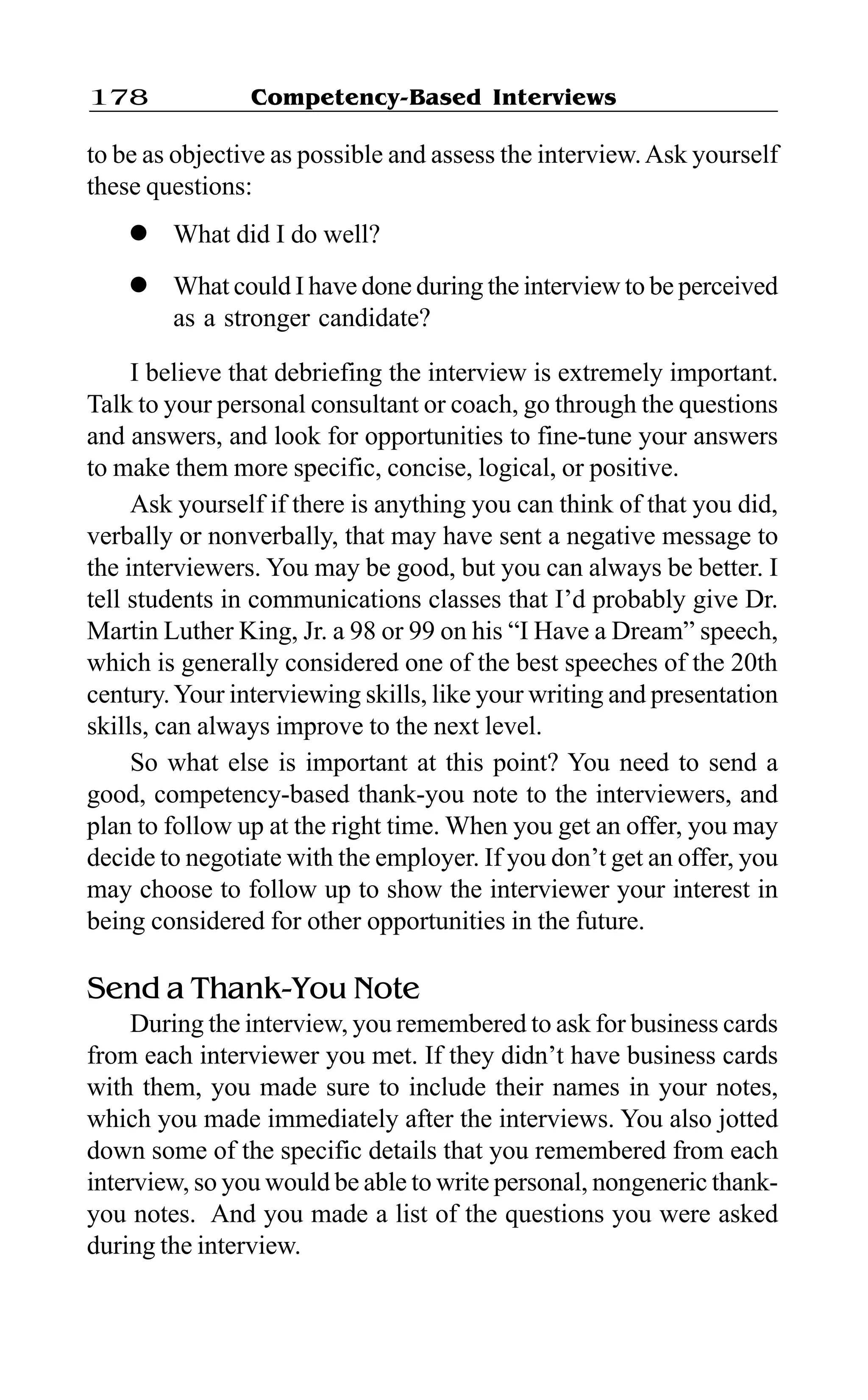 Competency-Based Interviews178
to be as objective as possible and assess the interview.Ask yourself
these questions:
l What did I do well?
l What could I have done during the interview to be perceived
as a stronger candidate?
I believe that debriefing the interview is extremely important.
Talk to your personal consultant or coach, go through the questions
and answers, and look for opportunities to fine-tune your answers
to make them more specific, concise, logical, or positive.
Ask yourself if there is anything you can think of that you did,
verbally or nonverbally, that may have sent a negative message to
the interviewers. You may be good, but you can always be better. I
tell students in communications classes that I’d probably give Dr.
Martin Luther King, Jr. a 98 or 99 on his “I Have a Dream” speech,
which is generally considered one of the best speeches of the 20th
century.Your interviewing skills, like your writing and presentation
skills, can always improve to the next level.
So what else is important at this point? You need to send a
good, competency-based thank-you note to the interviewers, and
plan to follow up at the right time. When you get an offer, you may
decide to negotiate with the employer. If you don’t get an offer, you
may choose to follow up to show the interviewer your interest in
being considered for other opportunities in the future.
Send a Thank-You Note
During the interview, you remembered to ask for business cards
from each interviewer you met. If they didn’t have business cards
with them, you made sure to include their names in your notes,
which you made immediately after the interviews. You also jotted
down some of the specific details that you remembered from each
interview, so you would be able to write personal, nongeneric thank-
you notes. And you made a list of the questions you were asked
during the interview.
 