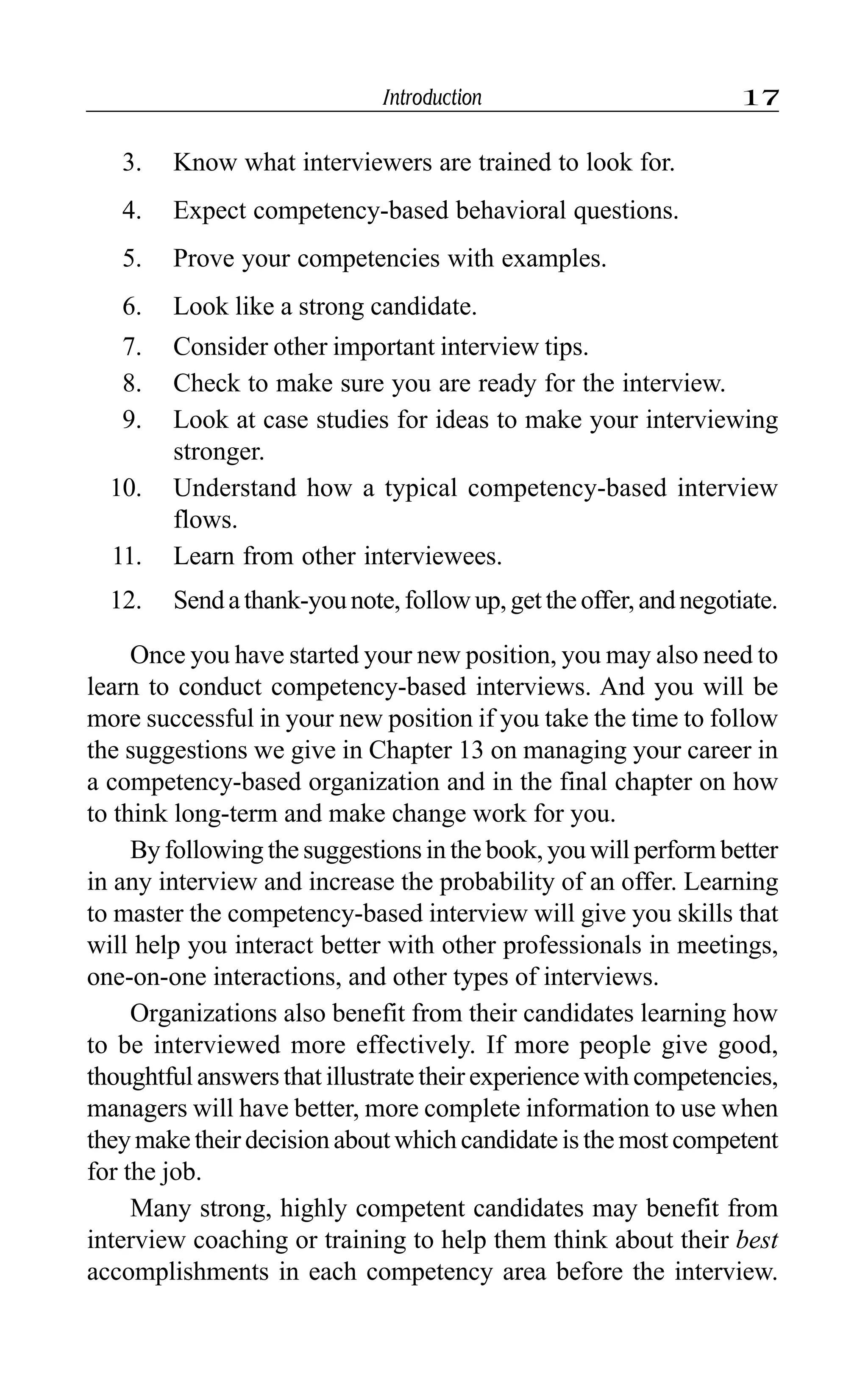 Introduction 17
3. Know what interviewers are trained to look for.
4. Expect competency-based behavioral questions.
5. Prove your competencies with examples.
6. Look like a strong candidate.
7. Consider other important interview tips.
8. Check to make sure you are ready for the interview.
9. Look at case studies for ideas to make your interviewing
stronger.
10. Understand how a typical competency-based interview
flows.
11. Learn from other interviewees.
12. Sendathank-younote,followup,gettheoffer,andnegotiate.
Once you have started your new position, you may also need to
learn to conduct competency-based interviews. And you will be
more successful in your new position if you take the time to follow
the suggestions we give in Chapter 13 on managing your career in
a competency-based organization and in the final chapter on how
to think long-term and make change work for you.
By following the suggestions in the book, you will perform better
in any interview and increase the probability of an offer. Learning
to master the competency-based interview will give you skills that
will help you interact better with other professionals in meetings,
one-on-one interactions, and other types of interviews.
Organizations also benefit from their candidates learning how
to be interviewed more effectively. If more people give good,
thoughtful answers that illustrate their experience with competencies,
managers will have better, more complete information to use when
they make their decision about which candidate is the most competent
for the job.
Many strong, highly competent candidates may benefit from
interview coaching or training to help them think about their best
accomplishments in each competency area before the interview.
 