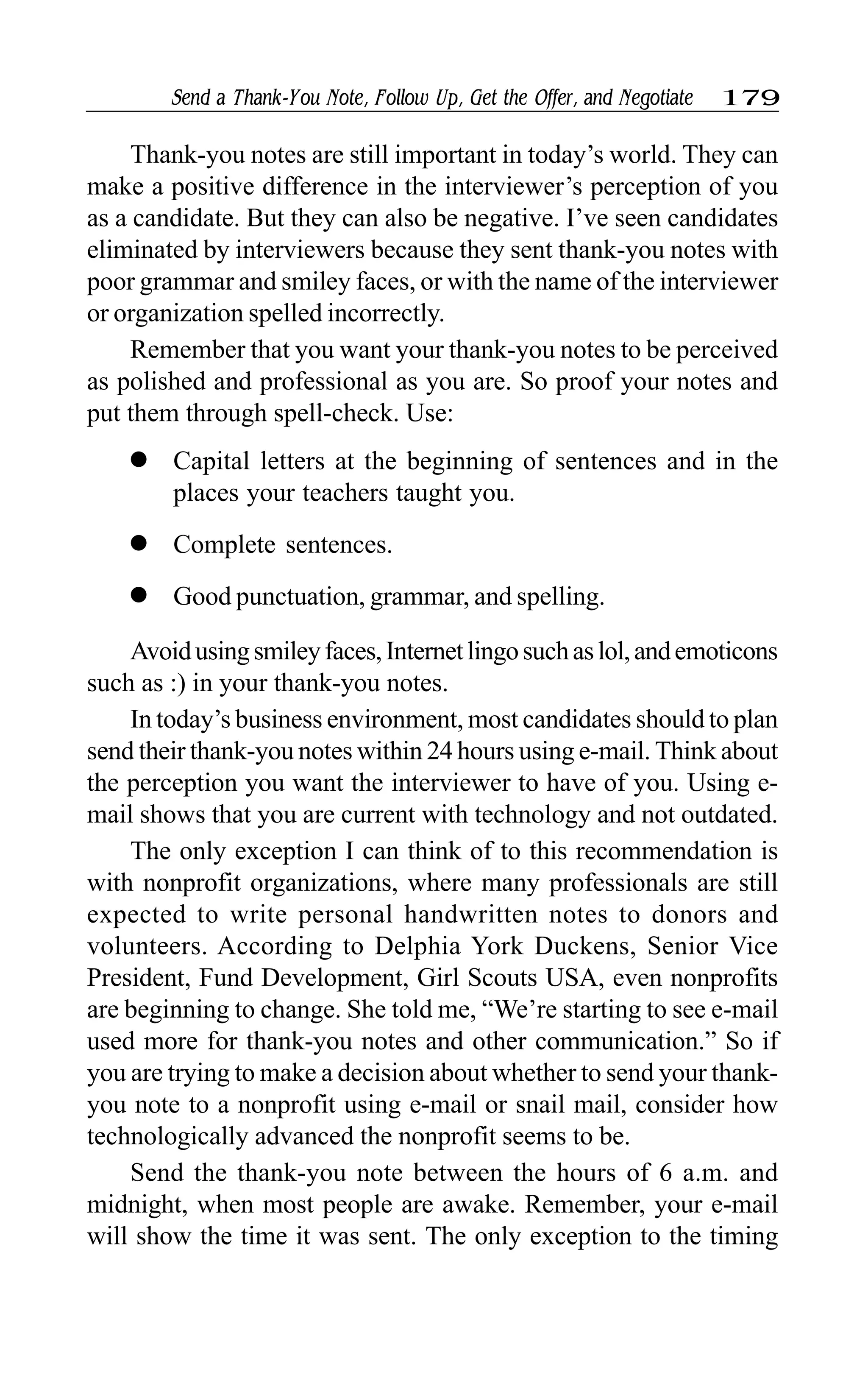 Send a Thank-You Note, Follow Up, Get the Offer, and Negotiate 179
Thank-you notes are still important in today’s world. They can
make a positive difference in the interviewer’s perception of you
as a candidate. But they can also be negative. I’ve seen candidates
eliminated by interviewers because they sent thank-you notes with
poor grammar and smiley faces, or with the name of the interviewer
or organization spelled incorrectly.
Remember that you want your thank-you notes to be perceived
as polished and professional as you are. So proof your notes and
put them through spell-check. Use:
l Capital letters at the beginning of sentences and in the
places your teachers taught you.
l Complete sentences.
l Good punctuation, grammar, and spelling.
Avoidusingsmileyfaces,Internetlingosuchaslol,andemoticons
such as :) in your thank-you notes.
In today’s business environment, most candidates should to plan
send their thank-you notes within 24 hours using e-mail. Think about
the perception you want the interviewer to have of you. Using e-
mail shows that you are current with technology and not outdated.
The only exception I can think of to this recommendation is
with nonprofit organizations, where many professionals are still
expected to write personal handwritten notes to donors and
volunteers. According to Delphia York Duckens, Senior Vice
President, Fund Development, Girl Scouts USA, even nonprofits
are beginning to change. She told me, “We’re starting to see e-mail
used more for thank-you notes and other communication.” So if
you are trying to make a decision about whether to send your thank-
you note to a nonprofit using e-mail or snail mail, consider how
technologically advanced the nonprofit seems to be.
Send the thank-you note between the hours of 6 a.m. and
midnight, when most people are awake. Remember, your e-mail
will show the time it was sent. The only exception to the timing
 