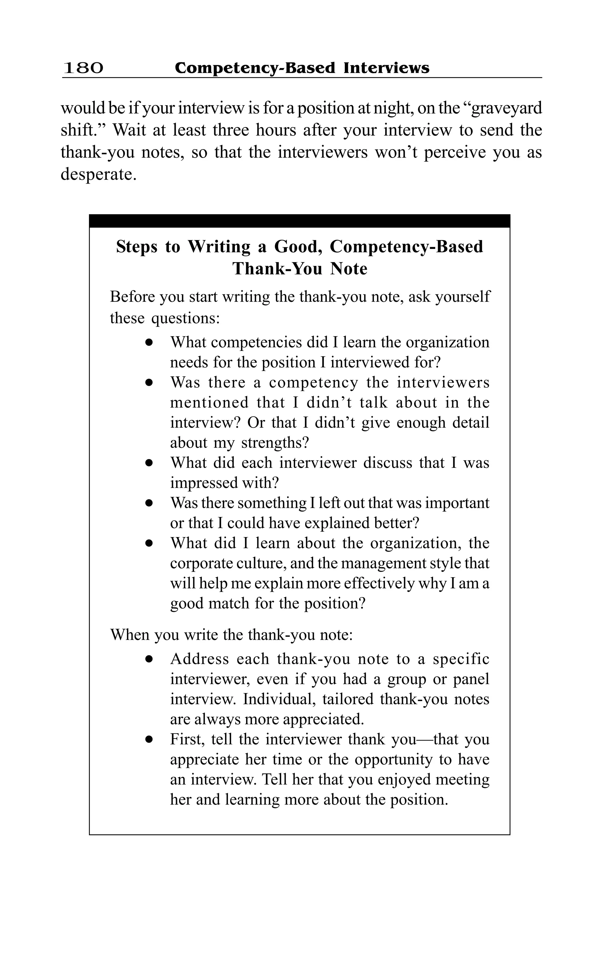 Competency-Based Interviews180
would be if your interview is for a position at night, on the “graveyard
shift.” Wait at least three hours after your interview to send the
thank-you notes, so that the interviewers won’t perceive you as
desperate.
Steps to Writing a Good, Competency-Based
Thank-You Note
Before you start writing the thank-you note, ask yourself
these questions:
l What competencies did I learn the organization
needs for the position I interviewed for?
l Was there a competency the interviewers
mentioned that I didn’t talk about in the
interview? Or that I didn’t give enough detail
about my strengths?
l What did each interviewer discuss that I was
impressed with?
l Was there something I left out that was important
or that I could have explained better?
l What did I learn about the organization, the
corporate culture, and the management style that
will help me explain more effectively why I am a
good match for the position?
When you write the thank-you note:
l Address each thank-you note to a specific
interviewer, even if you had a group or panel
interview. Individual, tailored thank-you notes
are always more appreciated.
l First, tell the interviewer thank you—that you
appreciate her time or the opportunity to have
an interview. Tell her that you enjoyed meeting
her and learning more about the position.
 