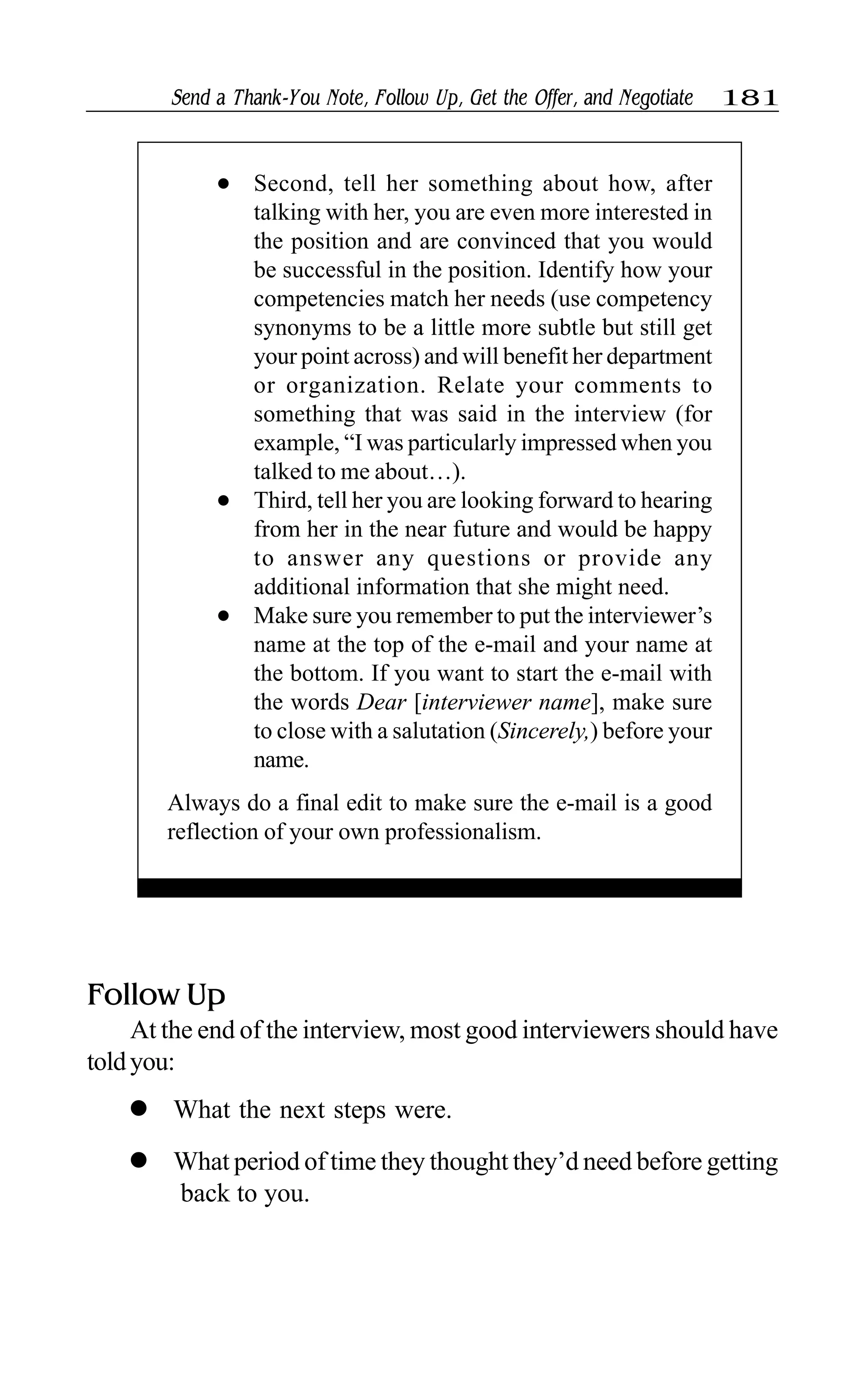Send a Thank-You Note, Follow Up, Get the Offer, and Negotiate 181
l Second, tell her something about how, after
talking with her, you are even more interested in
the position and are convinced that you would
be successful in the position. Identify how your
competencies match her needs (use competency
synonyms to be a little more subtle but still get
your point across) and will benefit her department
or organization. Relate your comments to
something that was said in the interview (for
example, “I was particularly impressed when you
talked to me about…).
l Third, tell her you are looking forward to hearing
from her in the near future and would be happy
to answer any questions or provide any
additional information that she might need.
l Make sure you remember to put the interviewer’s
name at the top of the e-mail and your name at
the bottom. If you want to start the e-mail with
the words Dear [interviewer name], make sure
to close with a salutation (Sincerely,) before your
name.
Always do a final edit to make sure the e-mail is a good
reflection of your own professionalism.
Follow Up
At the end of the interview, most good interviewers should have
toldyou:
l What the next steps were.
l What period of time they thought they’d need before getting
back to you.
 