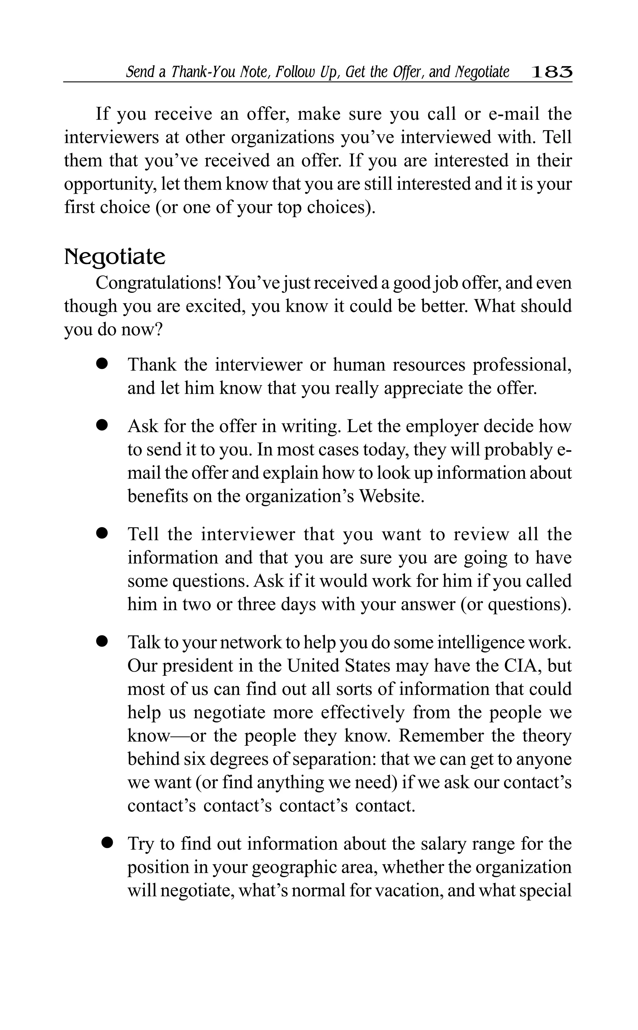 Send a Thank-You Note, Follow Up, Get the Offer, and Negotiate 183
If you receive an offer, make sure you call or e-mail the
interviewers at other organizations you’ve interviewed with. Tell
them that you’ve received an offer. If you are interested in their
opportunity, let them know that you are still interested and it is your
first choice (or one of your top choices).
Negotiate
Congratulations!You’ve just received a good job offer, and even
though you are excited, you know it could be better. What should
you do now?
l Thank the interviewer or human resources professional,
and let him know that you really appreciate the offer.
l Ask for the offer in writing. Let the employer decide how
to send it to you. In most cases today, they will probably e-
mail the offer and explain how to look up information about
benefits on the organization’s Website.
l Tell the interviewer that you want to review all the
information and that you are sure you are going to have
some questions. Ask if it would work for him if you called
him in two or three days with your answer (or questions).
l Talk to your network to help you do some intelligence work.
Our president in the United States may have the CIA, but
most of us can find out all sorts of information that could
help us negotiate more effectively from the people we
know—or the people they know. Remember the theory
behind six degrees of separation: that we can get to anyone
we want (or find anything we need) if we ask our contact’s
contact’s contact’s contact’s contact.
l Try to find out information about the salary range for the
position in your geographic area, whether the organization
will negotiate, what’s normal for vacation, and what special
 