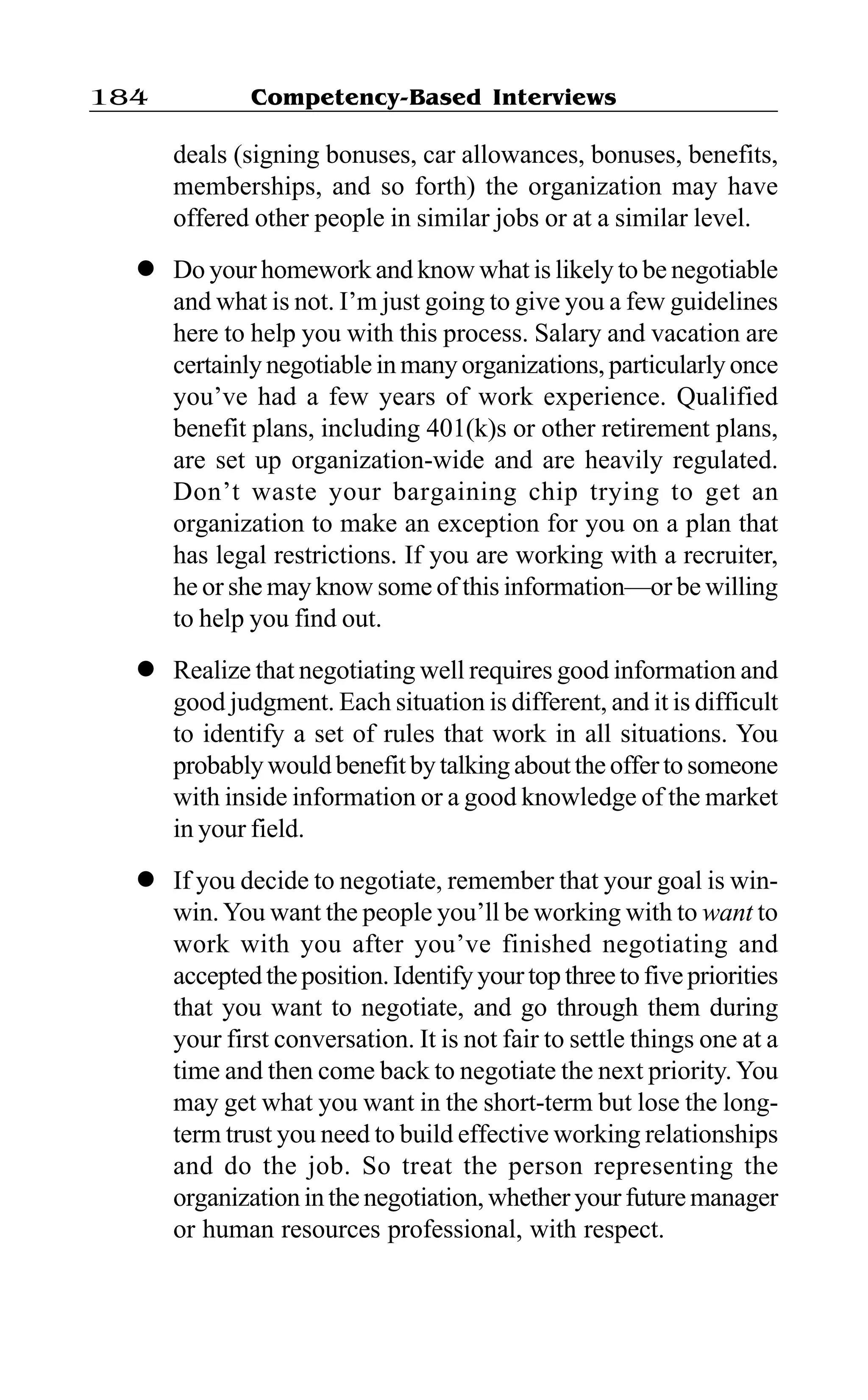 Competency-Based Interviews184
deals (signing bonuses, car allowances, bonuses, benefits,
memberships, and so forth) the organization may have
offered other people in similar jobs or at a similar level.
l Do your homework and know what is likely to be negotiable
and what is not. I’m just going to give you a few guidelines
here to help you with this process. Salary and vacation are
certainly negotiable in many organizations, particularly once
you’ve had a few years of work experience. Qualified
benefit plans, including 401(k)s or other retirement plans,
are set up organization-wide and are heavily regulated.
Don’t waste your bargaining chip trying to get an
organization to make an exception for you on a plan that
has legal restrictions. If you are working with a recruiter,
he or she may know some of this information—or be willing
to help you find out.
l Realize that negotiating well requires good information and
good judgment. Each situation is different, and it is difficult
to identify a set of rules that work in all situations. You
probably would benefit by talking about the offerto someone
with inside information or a good knowledge of the market
in your field.
l If you decide to negotiate, remember that your goal is win-
win.You want the people you’ll be working with to want to
work with you after you’ve finished negotiating and
accepted the position. Identify your top three to five priorities
that you want to negotiate, and go through them during
your first conversation. It is not fair to settle things one at a
time and then come back to negotiate the next priority. You
may get what you want in the short-term but lose the long-
term trust you need to build effective working relationships
and do the job. So treat the person representing the
organization in the negotiation, whether your future manager
or human resources professional, with respect.
 