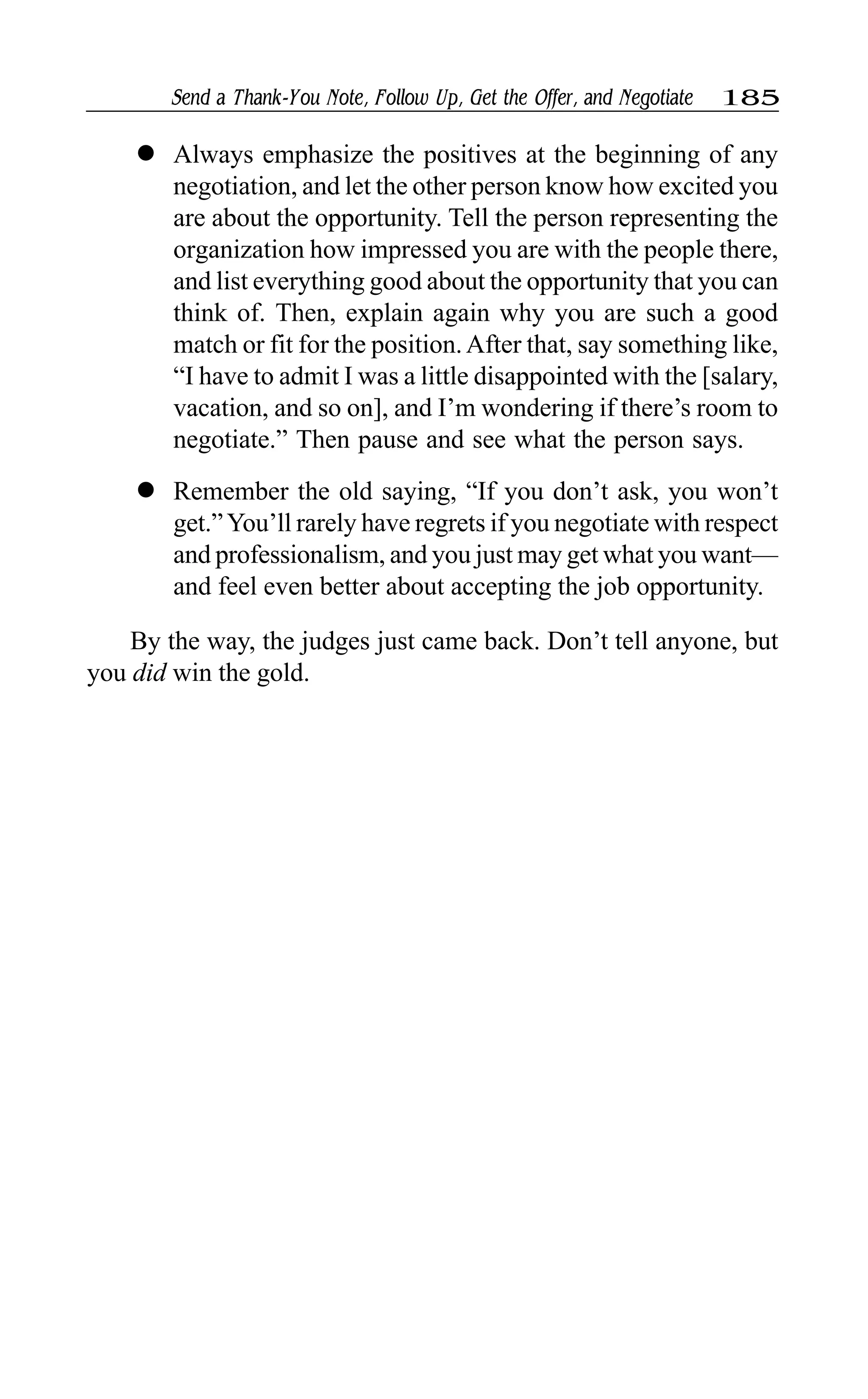 Send a Thank-You Note, Follow Up, Get the Offer, and Negotiate 185
l Always emphasize the positives at the beginning of any
negotiation, and let the other person know how excited you
are about the opportunity. Tell the person representing the
organization how impressed you are with the people there,
and list everything good about the opportunity that you can
think of. Then, explain again why you are such a good
match or fit for the position.After that, say something like,
“I have to admit I was a little disappointed with the [salary,
vacation, and so on], and I’m wondering if there’s room to
negotiate.” Then pause and see what the person says.
l Remember the old saying, “If you don’t ask, you won’t
get.”You’ll rarely have regrets if you negotiate with respect
and professionalism, and you just may get what you want—
and feel even better about accepting the job opportunity.
By the way, the judges just came back. Don’t tell anyone, but
you did win the gold.
 