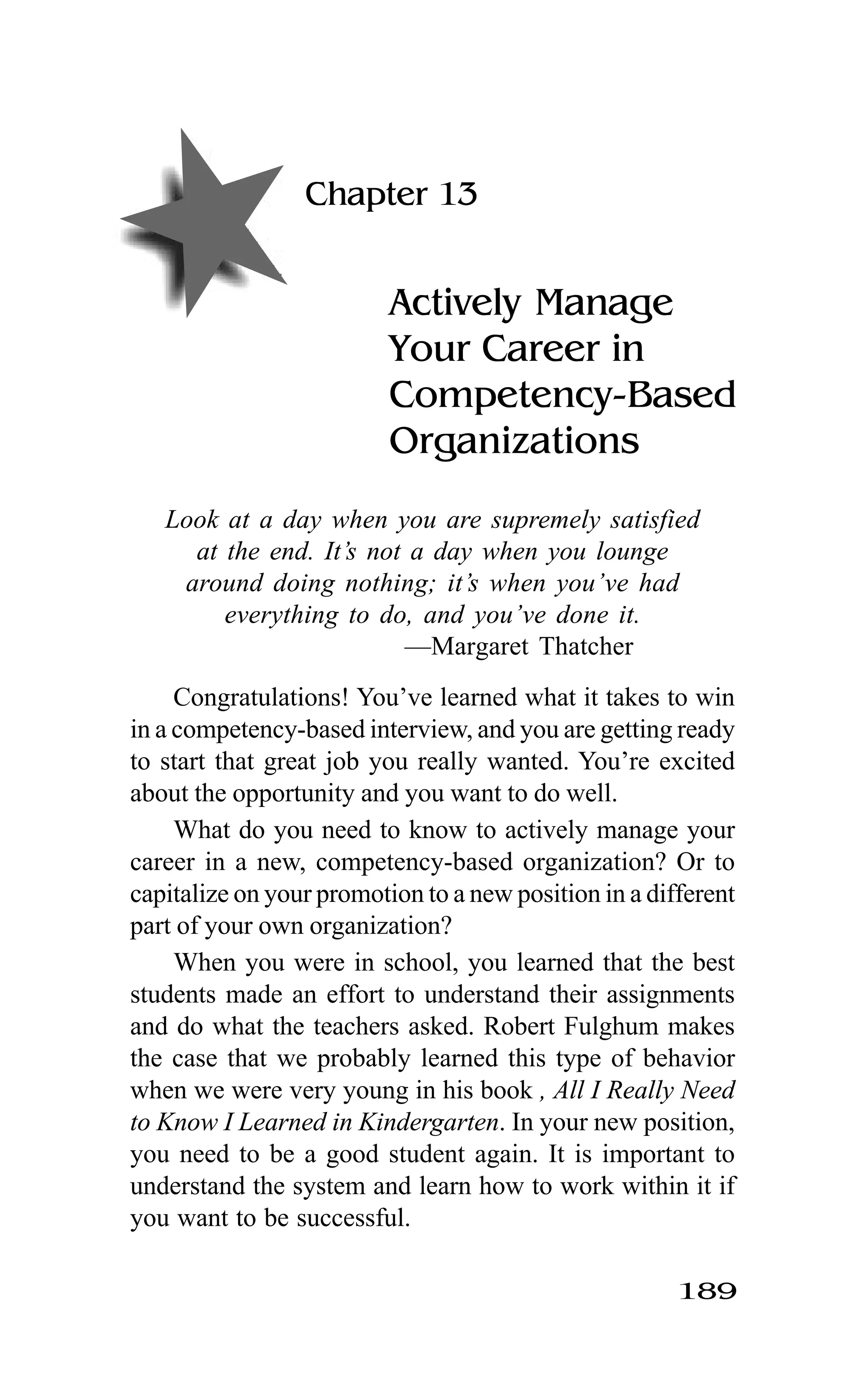 189
Chapter 13
Actively Manage
Your Career in
Competency-Based
Organizations
Look at a day when you are supremely satisfied
at the end. It’s not a day when you lounge
around doing nothing; it’s when you’ve had
everything to do, and you’ve done it.
—Margaret Thatcher
Congratulations! You’ve learned what it takes to win
in a competency-based interview, and you are getting ready
to start that great job you really wanted. You’re excited
about the opportunity and you want to do well.
What do you need to know to actively manage your
career in a new, competency-based organization? Or to
capitalize on your promotion to a new position in a different
part of your own organization?
When you were in school, you learned that the best
students made an effort to understand their assignments
and do what the teachers asked. Robert Fulghum makes
the case that we probably learned this type of behavior
when we were very young in his book , All I Really Need
to Know I Learned in Kindergarten. In your new position,
you need to be a good student again. It is important to
understand the system and learn how to work within it if
you want to be successful.
 