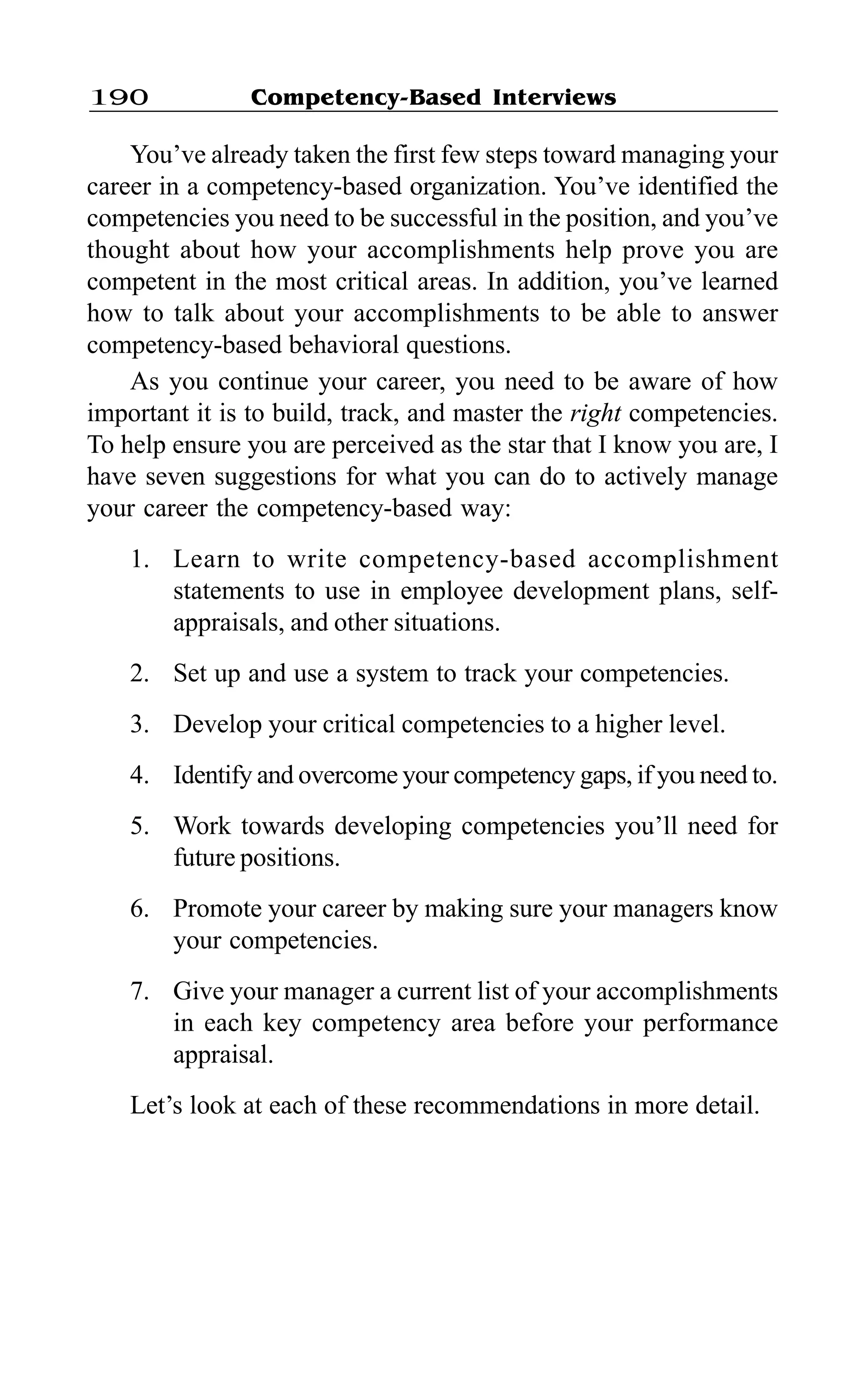 Competency-Based Interviews190
You’ve already taken the first few steps toward managing your
career in a competency-based organization. You’ve identified the
competencies you need to be successful in the position, and you’ve
thought about how your accomplishments help prove you are
competent in the most critical areas. In addition, you’ve learned
how to talk about your accomplishments to be able to answer
competency-based behavioral questions.
As you continue your career, you need to be aware of how
important it is to build, track, and master the right competencies.
To help ensure you are perceived as the star that I know you are, I
have seven suggestions for what you can do to actively manage
your career the competency-based way:
1. Learn to write competency-based accomplishment
statements to use in employee development plans, self-
appraisals, and other situations.
2. Set up and use a system to track your competencies.
3. Develop your critical competencies to a higher level.
4. Identify and overcome your competency gaps, if you need to.
5. Work towards developing competencies you’ll need for
future positions.
6. Promote your career by making sure your managers know
your competencies.
7. Give your manager a current list of your accomplishments
in each key competency area before your performance
appraisal.
Let’s look at each of these recommendations in more detail.
 