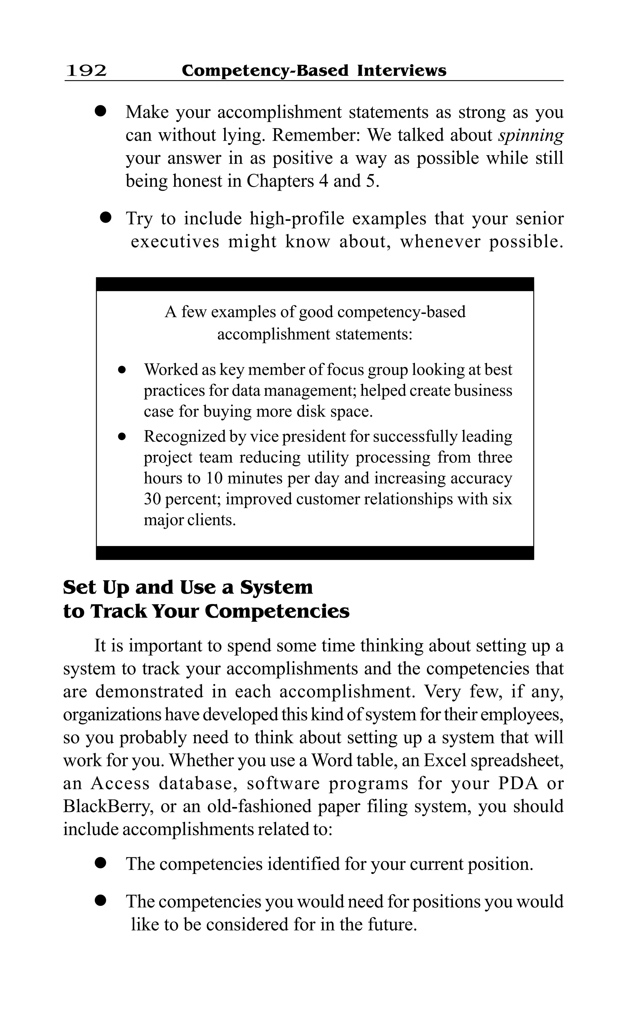 Competency-Based Interviews192
l Make your accomplishment statements as strong as you
can without lying. Remember: We talked about spinning
your answer in as positive a way as possible while still
being honest in Chapters 4 and 5.
l Try to include high-profile examples that your senior
executives might know about, whenever possible.
Set Up and Use a System
to Track Your Competencies
It is important to spend some time thinking about setting up a
system to track your accomplishments and the competencies that
are demonstrated in each accomplishment. Very few, if any,
organizations have developed this kind of system for their employees,
so you probably need to think about setting up a system that will
work for you. Whether you use a Word table, an Excel spreadsheet,
an Access database, software programs for your PDA or
BlackBerry, or an old-fashioned paper filing system, you should
include accomplishments related to:
l The competencies identified for your current position.
l The competencies you would need for positions you would
like to be considered for in the future.
A few examples of good competency-based
accomplishment statements:
l Worked as key member of focus group looking at best
practices for data management; helped create business
case for buying more disk space.
l Recognized by vice president for successfully leading
project team reducing utility processing from three
hours to 10 minutes per day and increasing accuracy
30 percent; improved customer relationships with six
major clients.
 