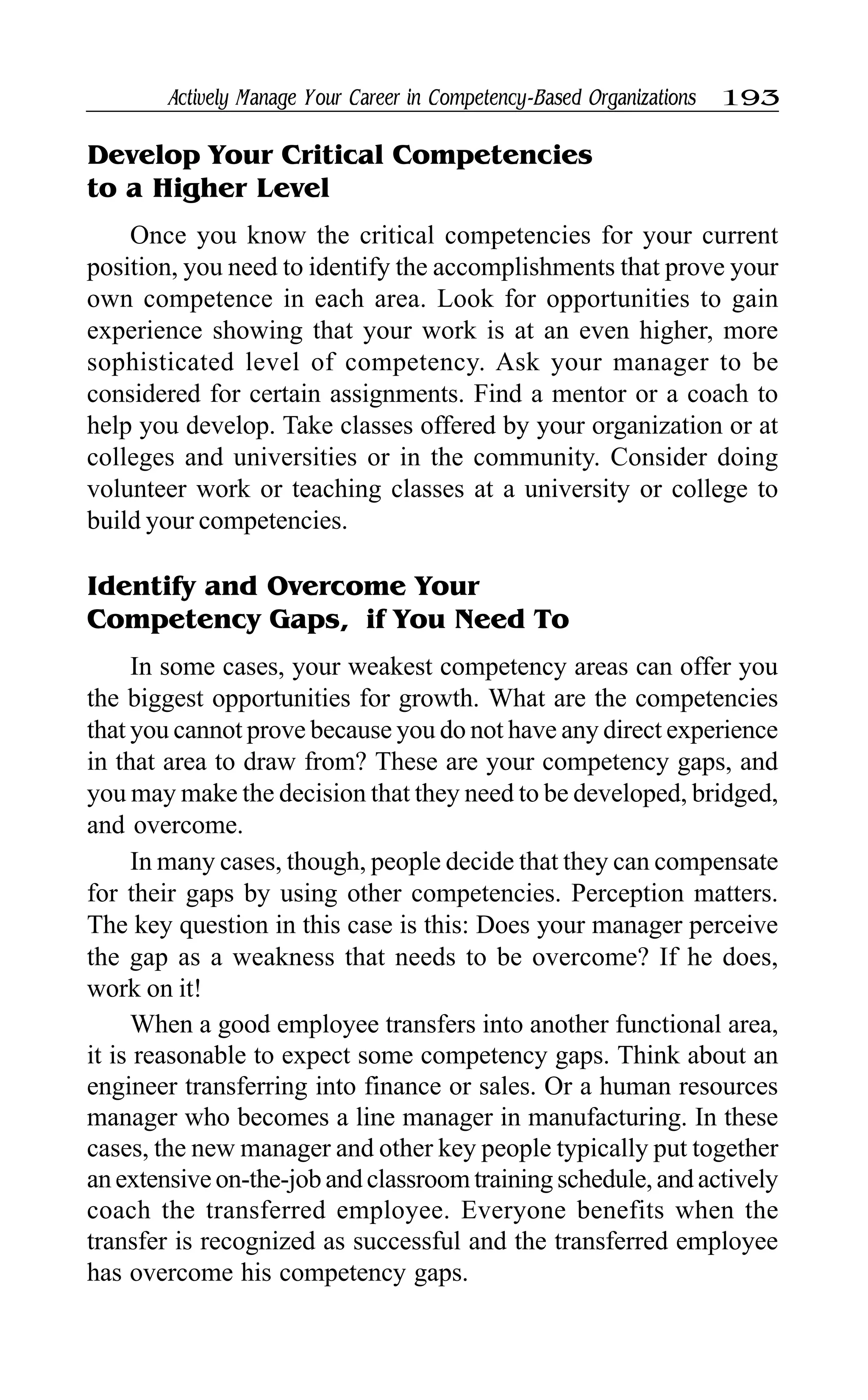 Actively Manage Your Career in Competency-Based Organizations 193
Develop Your Critical Competencies
to a Higher Level
Once you know the critical competencies for your current
position, you need to identify the accomplishments that prove your
own competence in each area. Look for opportunities to gain
experience showing that your work is at an even higher, more
sophisticated level of competency. Ask your manager to be
considered for certain assignments. Find a mentor or a coach to
help you develop. Take classes offered by your organization or at
colleges and universities or in the community. Consider doing
volunteer work or teaching classes at a university or college to
build your competencies.
Identify and Overcome Your
Competency Gaps, if You Need To
In some cases, your weakest competency areas can offer you
the biggest opportunities for growth. What are the competencies
that you cannot prove because you do not have any direct experience
in that area to draw from? These are your competency gaps, and
you may make the decision that they need to be developed, bridged,
and overcome.
In many cases, though, people decide that they can compensate
for their gaps by using other competencies. Perception matters.
The key question in this case is this: Does your manager perceive
the gap as a weakness that needs to be overcome? If he does,
work on it!
When a good employee transfers into another functional area,
it is reasonable to expect some competency gaps. Think about an
engineer transferring into finance or sales. Or a human resources
manager who becomes a line manager in manufacturing. In these
cases, the new manager and other key people typically put together
an extensive on-the-job and classroom training schedule, and actively
coach the transferred employee. Everyone benefits when the
transfer is recognized as successful and the transferred employee
has overcome his competency gaps.
 