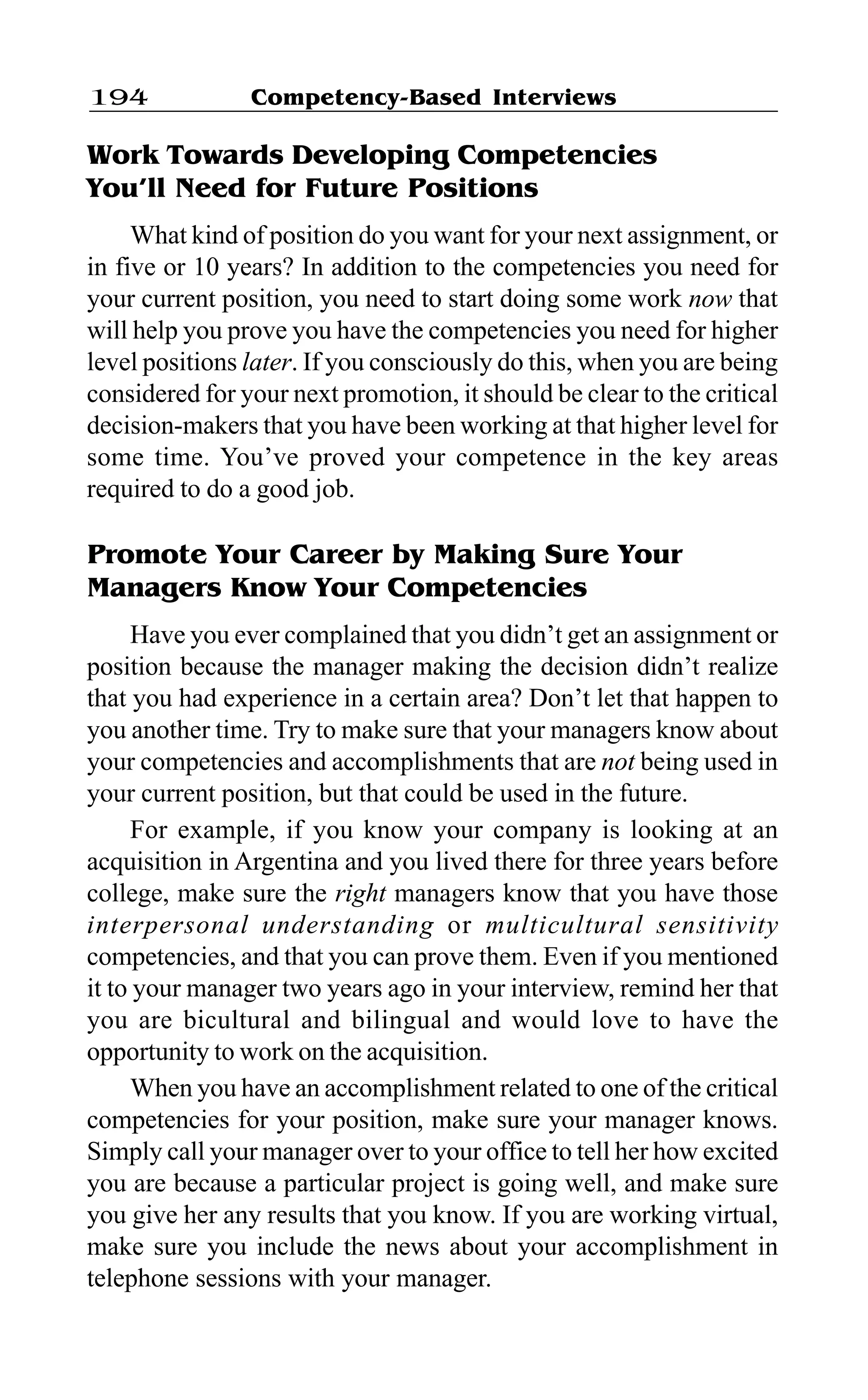 Competency-Based Interviews194
Work Towards Developing Competencies
You’ll Need for Future Positions
What kind of position do you want for your next assignment, or
in five or 10 years? In addition to the competencies you need for
your current position, you need to start doing some work now that
will help you prove you have the competencies you need for higher
level positions later. If you consciously do this, when you are being
considered for your next promotion, it should be clear to the critical
decision-makers that you have been working at that higher level for
some time. You’ve proved your competence in the key areas
required to do a good job.
Promote Your Career by Making Sure Your
Managers Know Your Competencies
Have you ever complained that you didn’t get an assignment or
position because the manager making the decision didn’t realize
that you had experience in a certain area? Don’t let that happen to
you another time. Try to make sure that your managers know about
your competencies and accomplishments that are not being used in
your current position, but that could be used in the future.
For example, if you know your company is looking at an
acquisition in Argentina and you lived there for three years before
college, make sure the right managers know that you have those
interpersonal understanding or multicultural sensitivity
competencies, and that you can prove them. Even if you mentioned
it to your manager two years ago in your interview, remind her that
you are bicultural and bilingual and would love to have the
opportunity to work on the acquisition.
When you have an accomplishment related to one of the critical
competencies for your position, make sure your manager knows.
Simply call your manager over to your office to tell her how excited
you are because a particular project is going well, and make sure
you give her any results that you know. If you are working virtual,
make sure you include the news about your accomplishment in
telephone sessions with your manager.
 