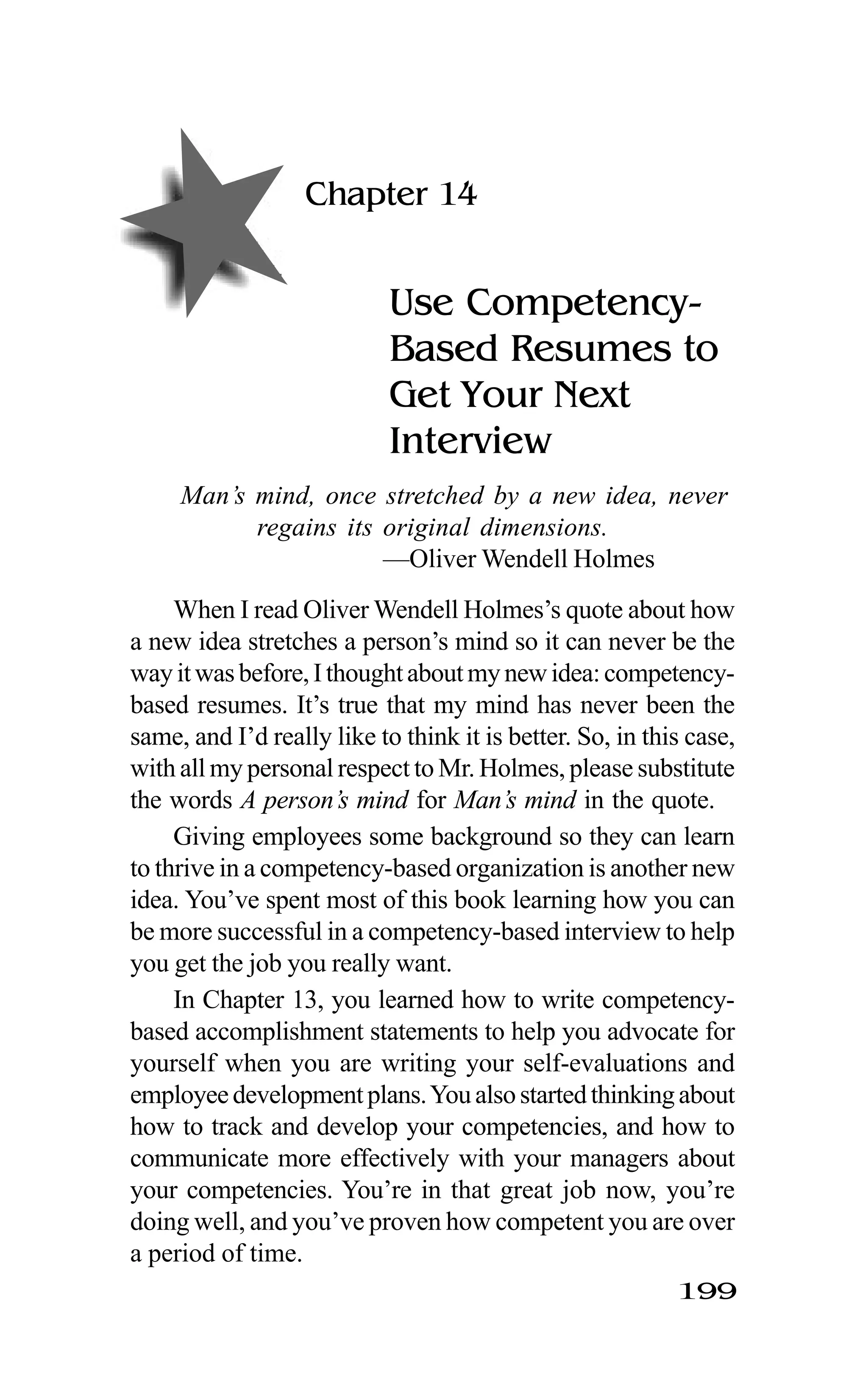 199
Chapter 14
Use Competency-
Based Resumes to
Get Your Next
Interview
Man’s mind, once stretched by a new idea, never
regains its original dimensions.
—Oliver Wendell Holmes
When I read Oliver Wendell Holmes’s quote about how
a new idea stretches a person’s mind so it can never be the
wayitwasbefore,Ithoughtaboutmynewidea:competency-
based resumes. It’s true that my mind has never been the
same, and I’d really like to think it is better. So, in this case,
with all my personal respect to Mr. Holmes, please substitute
the words A person’s mind for Man’s mind in the quote.
Giving employees some background so they can learn
to thrive in a competency-based organization is another new
idea. You’ve spent most of this book learning how you can
be more successful in a competency-based interview to help
you get the job you really want.
In Chapter 13, you learned how to write competency-
based accomplishment statements to help you advocate for
yourself when you are writing your self-evaluations and
employeedevelopmentplans.Youalsostartedthinkingabout
how to track and develop your competencies, and how to
communicate more effectively with your managers about
your competencies. You’re in that great job now, you’re
doing well, and you’ve proven how competent you are over
a period of time.
 