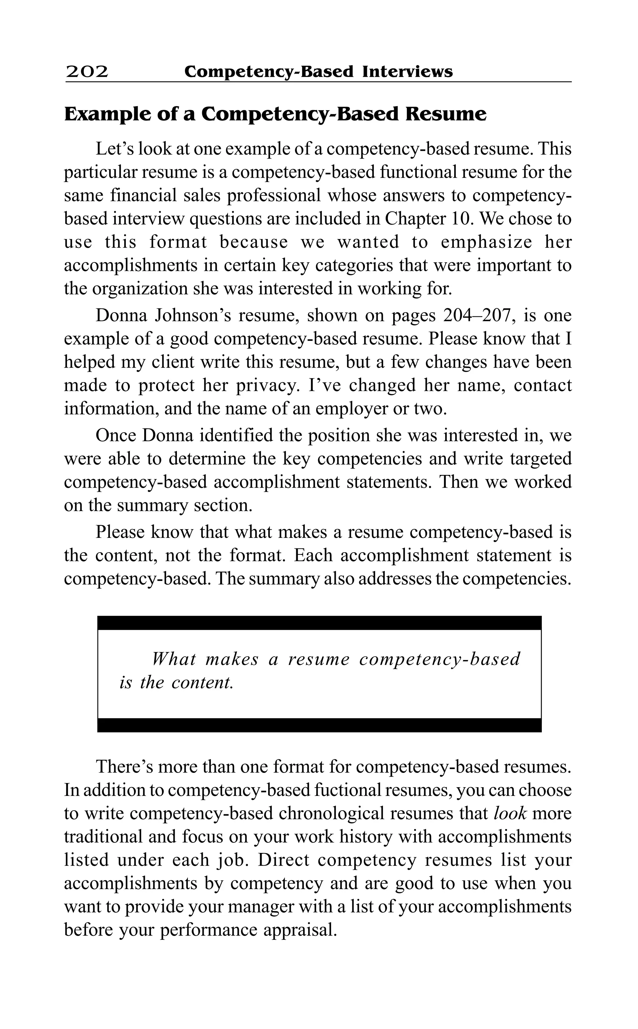 Competency-Based Interviews202
Example of a Competency-Based Resume
Let’s look at one example of a competency-based resume. This
particular resume is a competency-based functional resume for the
same financial sales professional whose answers to competency-
based interview questions are included in Chapter 10. We chose to
use this format because we wanted to emphasize her
accomplishments in certain key categories that were important to
the organization she was interested in working for.
Donna Johnson’s resume, shown on pages 204–207, is one
example of a good competency-based resume. Please know that I
helped my client write this resume, but a few changes have been
made to protect her privacy. I’ve changed her name, contact
information, and the name of an employer or two.
Once Donna identified the position she was interested in, we
were able to determine the key competencies and write targeted
competency-based accomplishment statements. Then we worked
on the summary section.
Please know that what makes a resume competency-based is
the content, not the format. Each accomplishment statement is
competency-based. The summary also addresses the competencies.
There’s more than one format for competency-based resumes.
In addition to competency-based fuctional resumes, you can choose
to write competency-based chronological resumes that look more
traditional and focus on your work history with accomplishments
listed under each job. Direct competency resumes list your
accomplishments by competency and are good to use when you
want to provide your manager with a list of your accomplishments
before your performance appraisal.
What makes a resume competency-based
is the content.
 