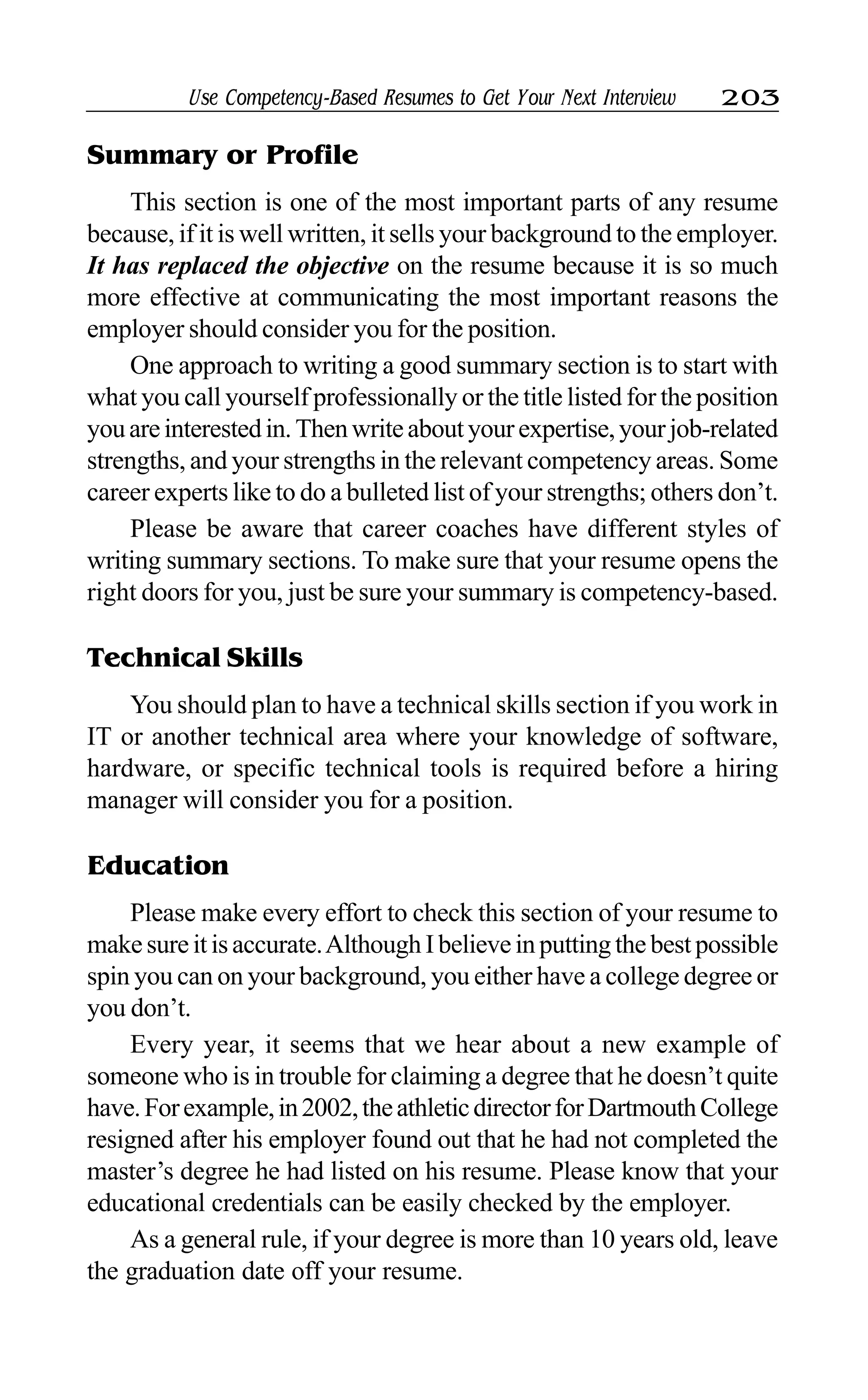 Use Competency-Based Resumes to Get Your Next Interview 203
Summary or Profile
This section is one of the most important parts of any resume
because, if it is well written, it sells your background to the employer.
It has replaced the objective on the resume because it is so much
more effective at communicating the most important reasons the
employer should consider you for the position.
One approach to writing a good summary section is to start with
what you call yourself professionally or the title listed for the position
youareinterestedin.Thenwriteaboutyourexpertise,yourjob-related
strengths, and your strengths in the relevant competency areas. Some
career experts like to do a bulleted list of your strengths; others don’t.
Please be aware that career coaches have different styles of
writing summary sections. To make sure that your resume opens the
right doors for you, just be sure your summary is competency-based.
Technical Skills
You should plan to have a technical skills section if you work in
IT or another technical area where your knowledge of software,
hardware, or specific technical tools is required before a hiring
manager will consider you for a position.
Education
Please make every effort to check this section of your resume to
makesureitisaccurate.AlthoughIbelieveinputtingthebestpossible
spin you can on your background, you either have a college degree or
you don’t.
Every year, it seems that we hear about a new example of
someone who is in trouble for claiming a degree that he doesn’t quite
have.Forexample,in2002,theathleticdirectorforDartmouthCollege
resigned after his employer found out that he had not completed the
master’s degree he had listed on his resume. Please know that your
educational credentials can be easily checked by the employer.
As a general rule, if your degree is more than 10 years old, leave
the graduation date off your resume.
 