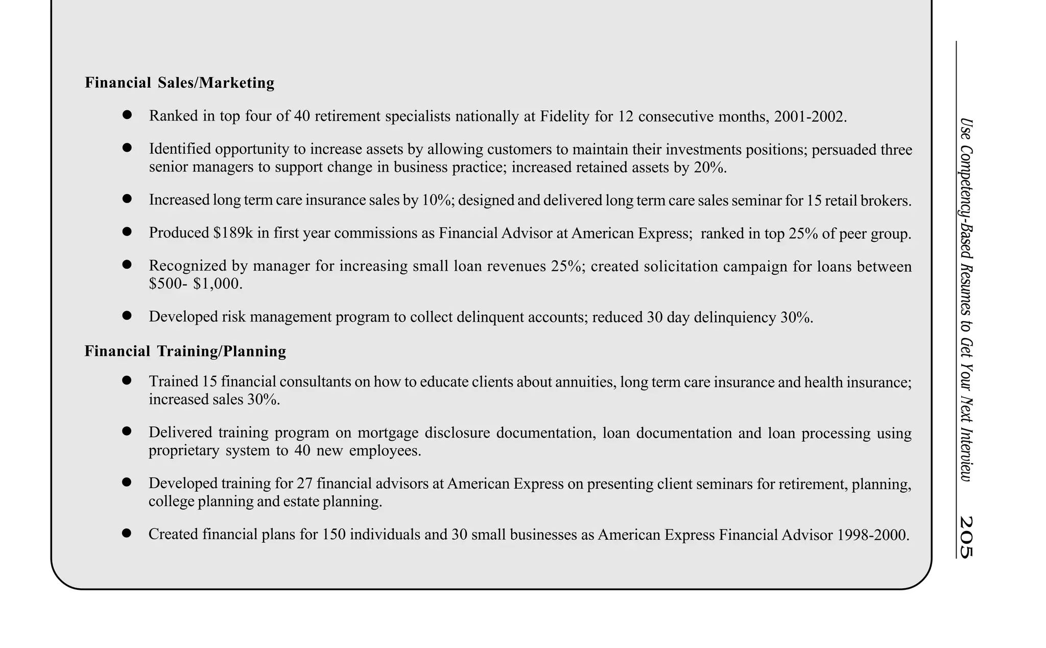UseCompetency-BasedResumestoGetYourNextInterview205
Financial Sales/Marketing
l Ranked in top four of 40 retirement specialists nationally at Fidelity for 12 consecutive months, 2001-2002.
l Identified opportunity to increase assets by allowing customers to maintain their investments positions; persuaded three
senior managers to support change in business practice; increased retained assets by 20%.
l Increased long term care insurance sales by 10%; designed and delivered long term care sales seminar for 15 retail brokers.
l Produced $189k in first year commissions as Financial Advisor at American Express; ranked in top 25% of peer group.
l Recognized by manager for increasing small loan revenues 25%; created solicitation campaign for loans between
$500- $1,000.
l Developed risk management program to collect delinquent accounts; reduced 30 day delinquiency 30%.
Financial Training/Planning
l Trained 15 financial consultants on how to educate clients about annuities, long term care insurance and health insurance;
increased sales 30%.
l Delivered training program on mortgage disclosure documentation, loan documentation and loan processing using
proprietary system to 40 new employees.
l Developed training for 27 financial advisors at American Express on presenting client seminars for retirement, planning,
college planning and estate planning.
l Created financial plans for 150 individuals and 30 small businesses as American Express Financial Advisor 1998-2000.
 
