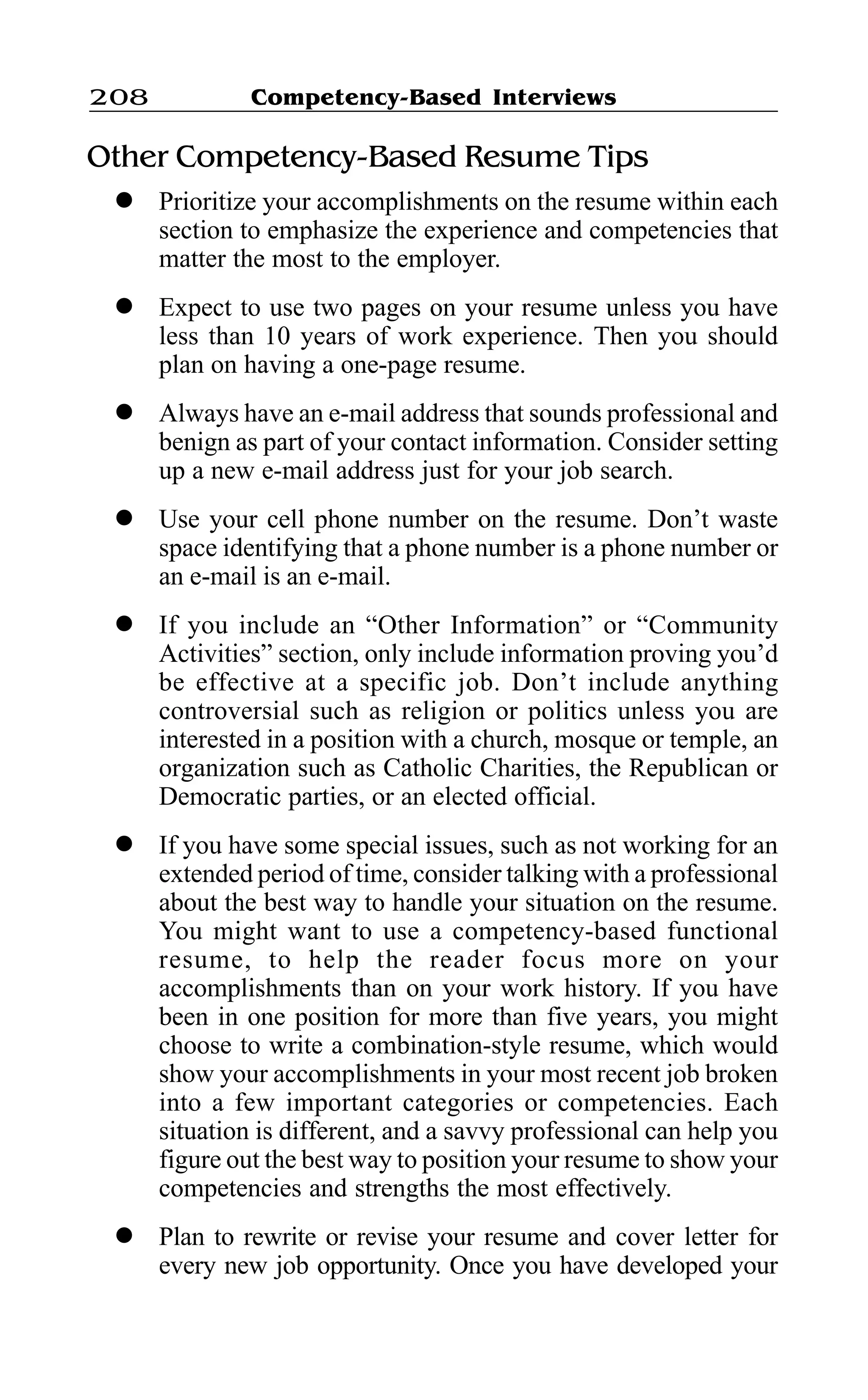 Competency-Based Interviews208
Other Competency-Based Resume Tips
l Prioritize your accomplishments on the resume within each
section to emphasize the experience and competencies that
matter the most to the employer.
l Expect to use two pages on your resume unless you have
less than 10 years of work experience. Then you should
plan on having a one-page resume.
l Always have an e-mail address that sounds professional and
benign as part of your contact information. Consider setting
up a new e-mail address just for your job search.
l Use your cell phone number on the resume. Don’t waste
space identifying that a phone number is a phone number or
an e-mail is an e-mail.
l If you include an “Other Information” or “Community
Activities” section, only include information proving you’d
be effective at a specific job. Don’t include anything
controversial such as religion or politics unless you are
interested in a position with a church, mosque or temple, an
organization such as Catholic Charities, the Republican or
Democratic parties, or an elected official.
l If you have some special issues, such as not working for an
extended period of time, consider talking with a professional
about the best way to handle your situation on the resume.
You might want to use a competency-based functional
resume, to help the reader focus more on your
accomplishments than on your work history. If you have
been in one position for more than five years, you might
choose to write a combination-style resume, which would
show your accomplishments in your most recent job broken
into a few important categories or competencies. Each
situation is different, and a savvy professional can help you
figure out the best way to position your resume to show your
competencies and strengths the most effectively.
l Plan to rewrite or revise your resume and cover letter for
every new job opportunity. Once you have developed your
 