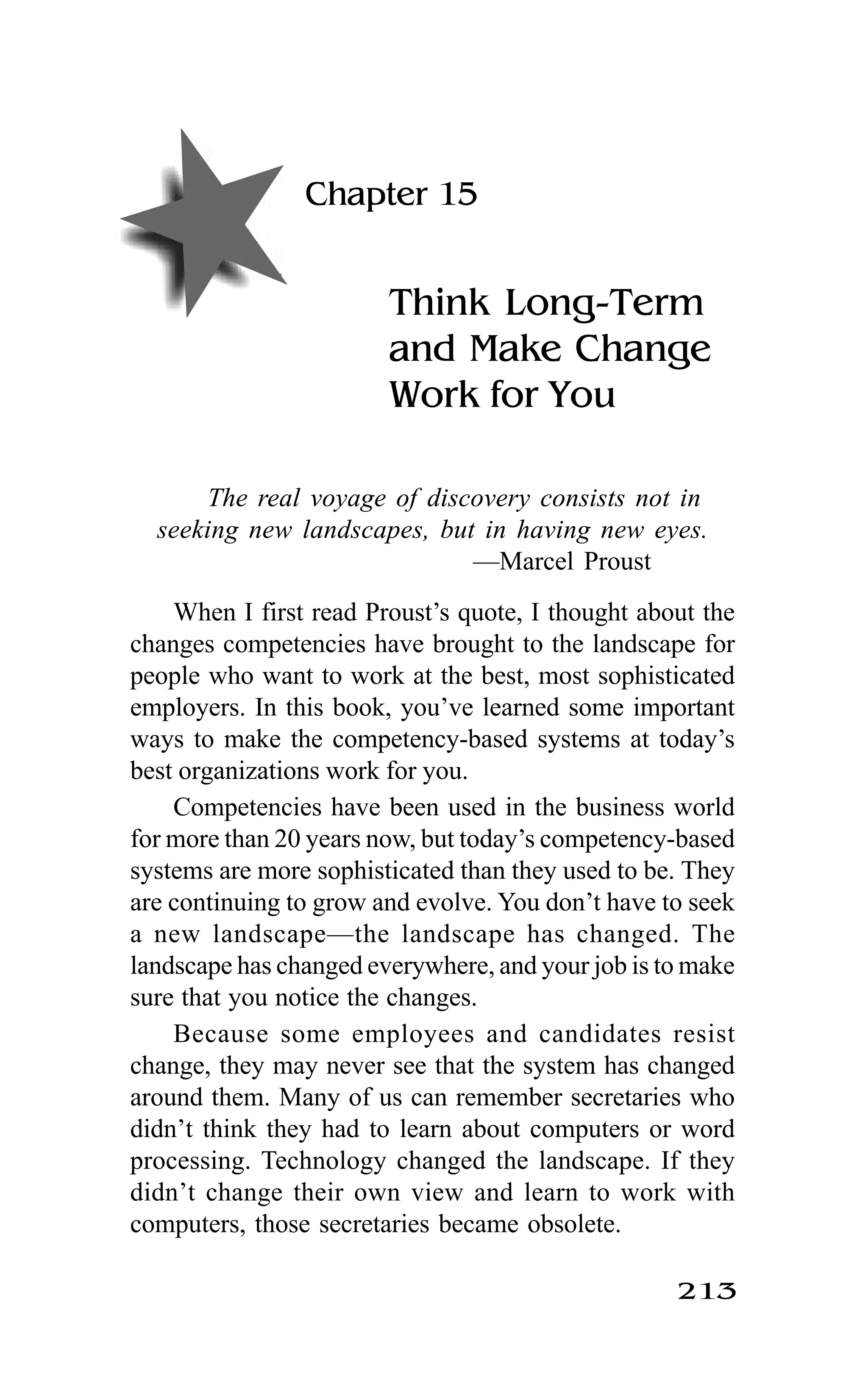 213
Chapter 15
Think Long-Term
and Make Change
Work for You
The real voyage of discovery consists not in
seeking new landscapes, but in having new eyes.
—Marcel Proust
When I first read Proust’s quote, I thought about the
changes competencies have brought to the landscape for
people who want to work at the best, most sophisticated
employers. In this book, you’ve learned some important
ways to make the competency-based systems at today’s
best organizations work for you.
Competencies have been used in the business world
for more than 20 years now, but today’s competency-based
systems are more sophisticated than they used to be. They
are continuing to grow and evolve. You don’t have to seek
a new landscape—the landscape has changed. The
landscape has changed everywhere, and your job is to make
sure that you notice the changes.
Because some employees and candidates resist
change, they may never see that the system has changed
around them. Many of us can remember secretaries who
didn’t think they had to learn about computers or word
processing. Technology changed the landscape. If they
didn’t change their own view and learn to work with
computers, those secretaries became obsolete.
 