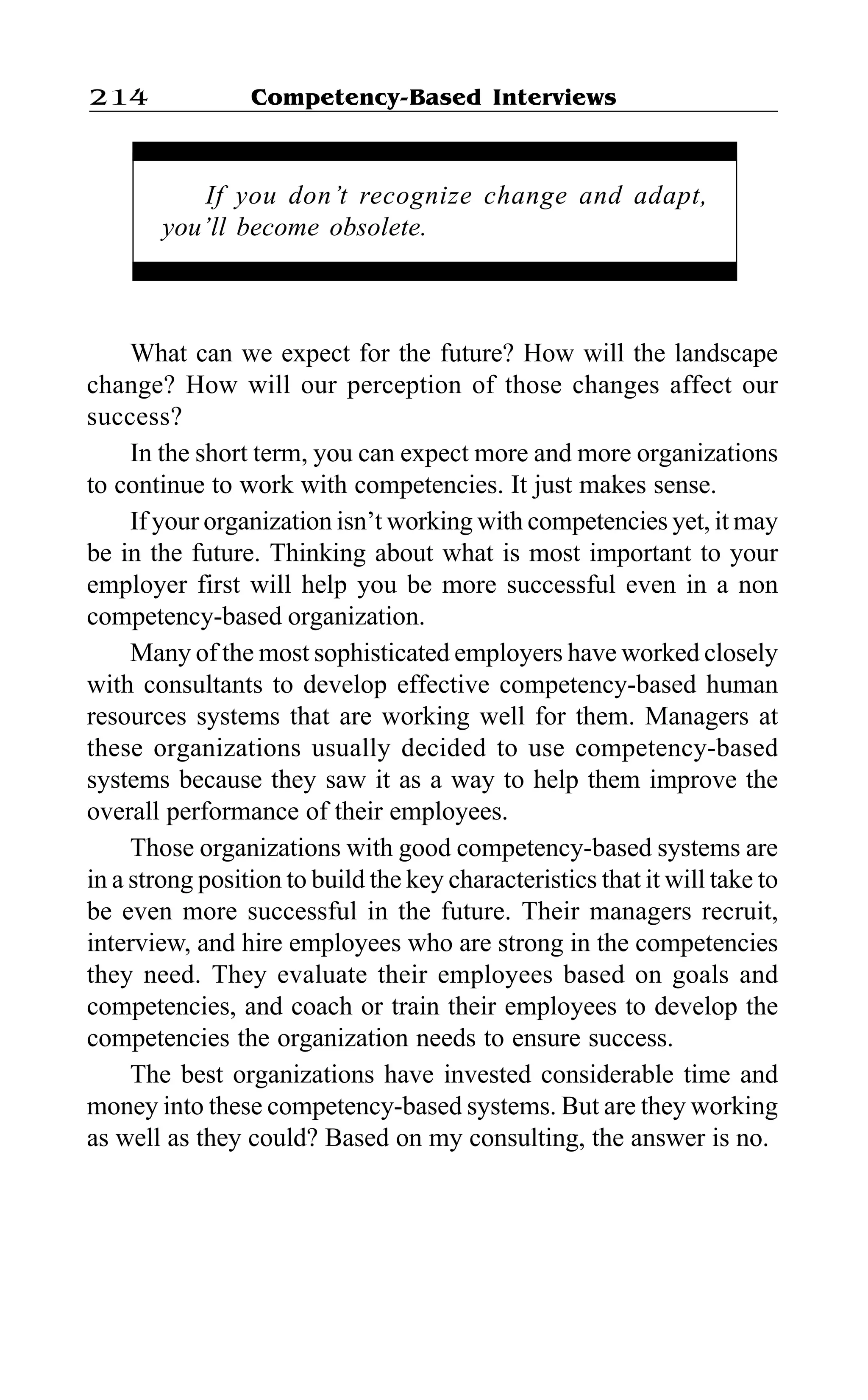 Competency-Based Interviews214
What can we expect for the future? How will the landscape
change? How will our perception of those changes affect our
success?
In the short term, you can expect more and more organizations
to continue to work with competencies. It just makes sense.
If your organization isn’t working with competencies yet, it may
be in the future. Thinking about what is most important to your
employer first will help you be more successful even in a non
competency-based organization.
Many of the most sophisticated employers have worked closely
with consultants to develop effective competency-based human
resources systems that are working well for them. Managers at
these organizations usually decided to use competency-based
systems because they saw it as a way to help them improve the
overall performance of their employees.
Those organizations with good competency-based systems are
in a strong position to build the key characteristics that it will take to
be even more successful in the future. Their managers recruit,
interview, and hire employees who are strong in the competencies
they need. They evaluate their employees based on goals and
competencies, and coach or train their employees to develop the
competencies the organization needs to ensure success.
The best organizations have invested considerable time and
money into these competency-based systems. But are they working
as well as they could? Based on my consulting, the answer is no.
If you don’t recognize change and adapt,
you’ll become obsolete.
 