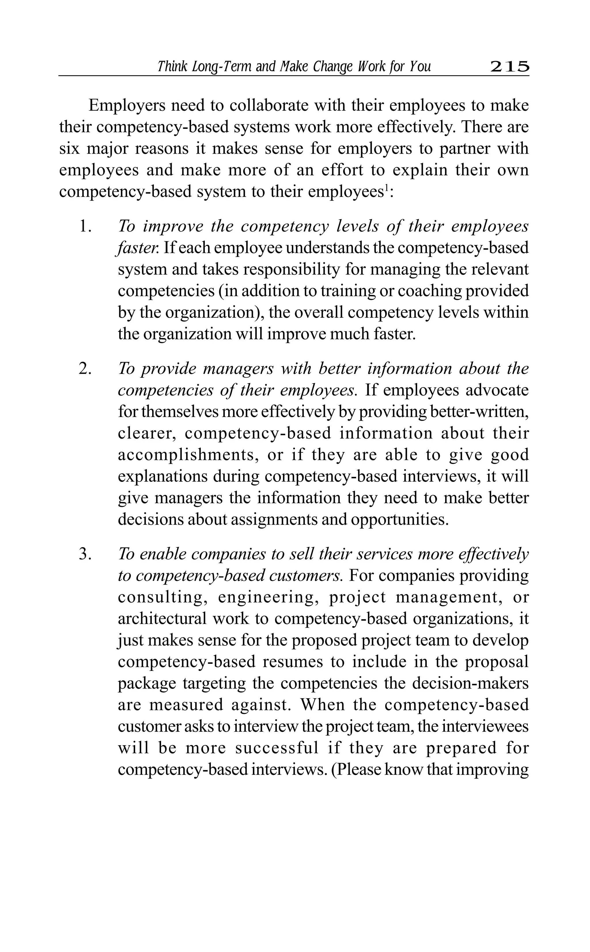 Think Long-Term and Make Change Work for You 215
Employers need to collaborate with their employees to make
their competency-based systems work more effectively. There are
six major reasons it makes sense for employers to partner with
employees and make more of an effort to explain their own
competency-based system to their employees1
:
1. To improve the competency levels of their employees
faster. If each employee understands the competency-based
system and takes responsibility for managing the relevant
competencies (in addition to training or coaching provided
by the organization), the overall competency levels within
the organization will improve much faster.
2. To provide managers with better information about the
competencies of their employees. If employees advocate
for themselves more effectively by providing better-written,
clearer, competency-based information about their
accomplishments, or if they are able to give good
explanations during competency-based interviews, it will
give managers the information they need to make better
decisions about assignments and opportunities.
3. To enable companies to sell their services more effectively
to competency-based customers. For companies providing
consulting, engineering, project management, or
architectural work to competency-based organizations, it
just makes sense for the proposed project team to develop
competency-based resumes to include in the proposal
package targeting the competencies the decision-makers
are measured against. When the competency-based
customer asks to interview the project team, the interviewees
will be more successful if they are prepared for
competency-based interviews. (Please know that improving
 