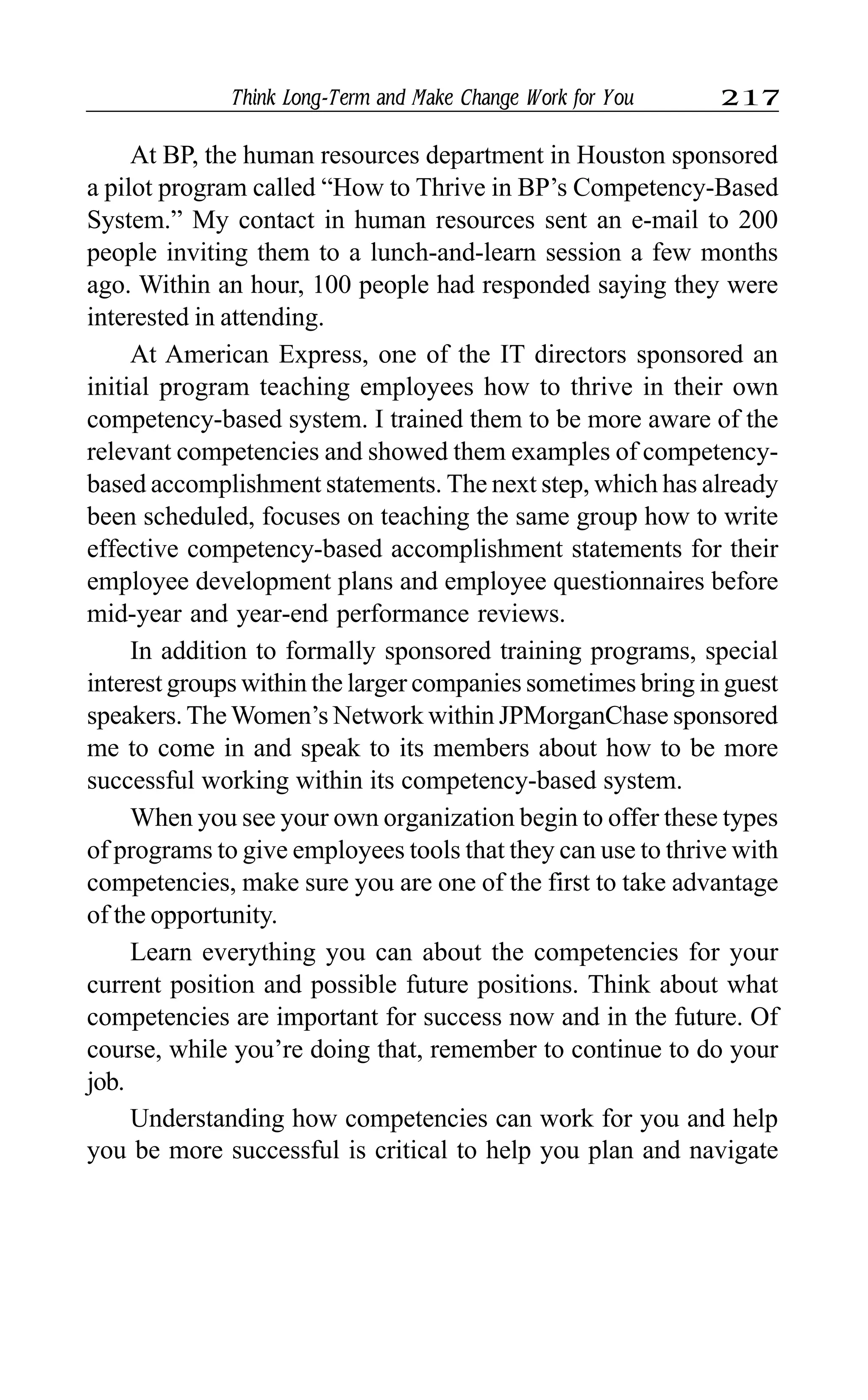 Think Long-Term and Make Change Work for You 217
At BP, the human resources department in Houston sponsored
a pilot program called “How to Thrive in BP’s Competency-Based
System.” My contact in human resources sent an e-mail to 200
people inviting them to a lunch-and-learn session a few months
ago. Within an hour, 100 people had responded saying they were
interested in attending.
At American Express, one of the IT directors sponsored an
initial program teaching employees how to thrive in their own
competency-based system. I trained them to be more aware of the
relevant competencies and showed them examples of competency-
based accomplishment statements. The next step, which has already
been scheduled, focuses on teaching the same group how to write
effective competency-based accomplishment statements for their
employee development plans and employee questionnaires before
mid-year and year-end performance reviews.
In addition to formally sponsored training programs, special
interest groups within the larger companies sometimes bring in guest
speakers. The Women’s Network within JPMorganChase sponsored
me to come in and speak to its members about how to be more
successful working within its competency-based system.
When you see your own organization begin to offer these types
of programs to give employees tools that they can use to thrive with
competencies, make sure you are one of the first to take advantage
of the opportunity.
Learn everything you can about the competencies for your
current position and possible future positions. Think about what
competencies are important for success now and in the future. Of
course, while you’re doing that, remember to continue to do your
job.
Understanding how competencies can work for you and help
you be more successful is critical to help you plan and navigate
 
