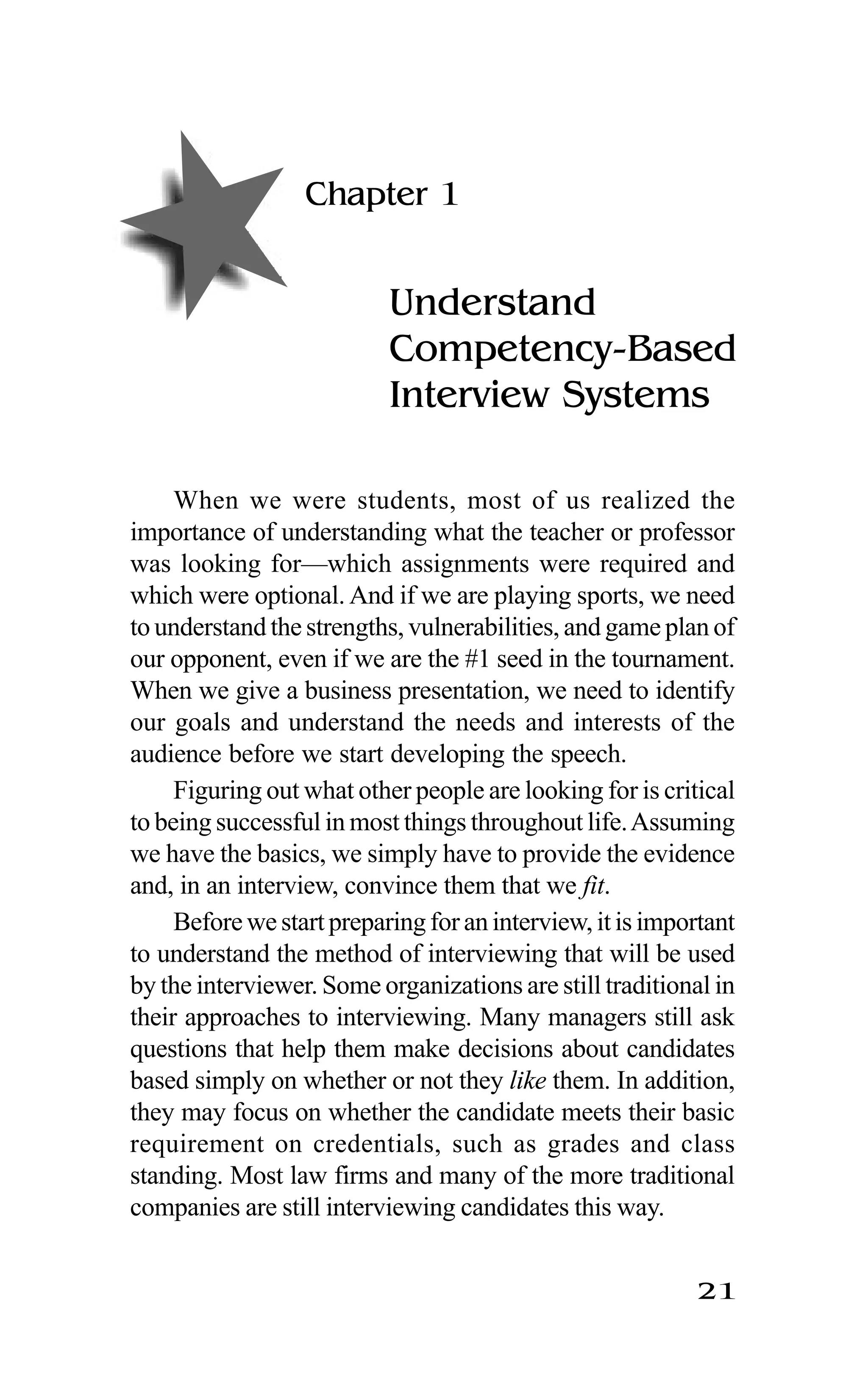 21
Chapter 1
Understand
Competency-Based
Interview Systems
When we were students, most of us realized the
importance of understanding what the teacher or professor
was looking for—which assignments were required and
which were optional. And if we are playing sports, we need
to understand the strengths, vulnerabilities, and game plan of
our opponent, even if we are the #1 seed in the tournament.
When we give a business presentation, we need to identify
our goals and understand the needs and interests of the
audience before we start developing the speech.
Figuring out what other people are looking for is critical
to being successful in most things throughout life.Assuming
we have the basics, we simply have to provide the evidence
and, in an interview, convince them that we fit.
Before we start preparing for an interview, it is important
to understand the method of interviewing that will be used
by the interviewer. Some organizations are still traditional in
their approaches to interviewing. Many managers still ask
questions that help them make decisions about candidates
based simply on whether or not they like them. In addition,
they may focus on whether the candidate meets their basic
requirement on credentials, such as grades and class
standing. Most law firms and many of the more traditional
companies are still interviewing candidates this way.
 