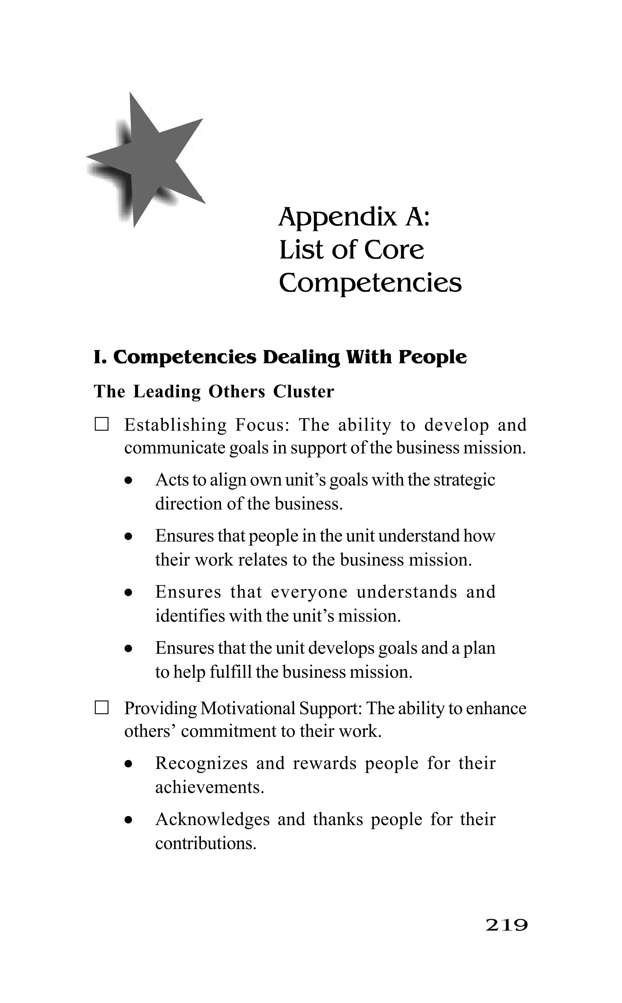 219
Appendix A:
List of Core
Competencies
I. Competencies Dealing With People
The Leading Others Cluster
Establishing Focus: The ability to develop and
communicate goals in support of the business mission.
l Acts to align own unit’s goals with the strategic
direction of the business.
l Ensures that people in the unit understand how
their work relates to the business mission.
l Ensures that everyone understands and
identifies with the unit’s mission.
l Ensures that the unit develops goals and a plan
to help fulfill the business mission.
Providing Motivational Support: The ability to enhance
others’ commitment to their work.
l Recognizes and rewards people for their
achievements.
l Acknowledges and thanks people for their
contributions.
 
