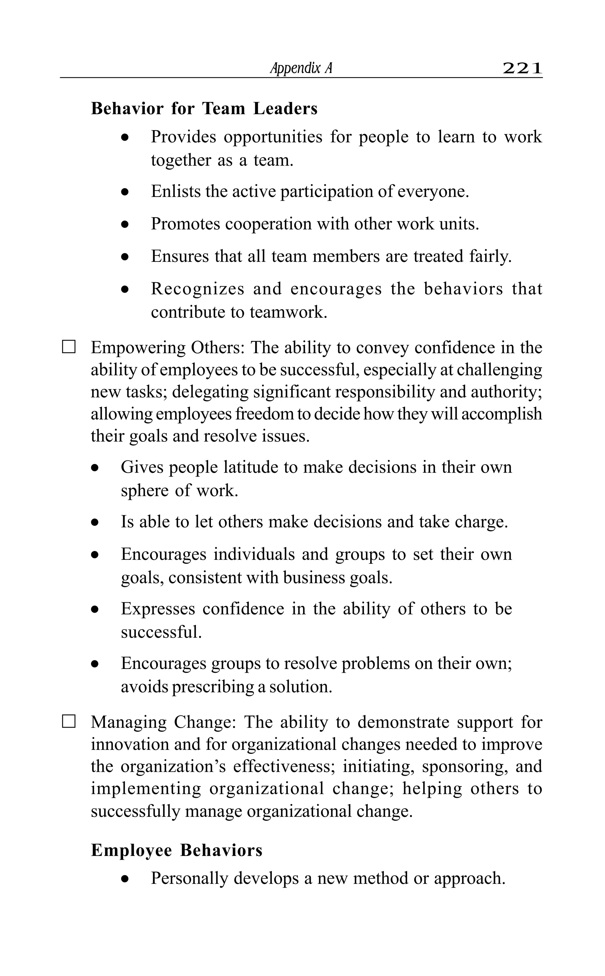 Appendix A 221
Behavior for Team Leaders
l Provides opportunities for people to learn to work
together as a team.
l Enlists the active participation of everyone.
l Promotes cooperation with other work units.
l Ensures that all team members are treated fairly.
l Recognizes and encourages the behaviors that
contribute to teamwork.
Empowering Others: The ability to convey confidence in the
ability of employees to be successful, especially at challenging
new tasks; delegating significant responsibility and authority;
allowing employees freedom to decide how they will accomplish
their goals and resolve issues.
l Gives people latitude to make decisions in their own
sphere of work.
l Is able to let others make decisions and take charge.
l Encourages individuals and groups to set their own
goals, consistent with business goals.
l Expresses confidence in the ability of others to be
successful.
l Encourages groups to resolve problems on their own;
avoids prescribing a solution.
Managing Change: The ability to demonstrate support for
innovation and for organizational changes needed to improve
the organization’s effectiveness; initiating, sponsoring, and
implementing organizational change; helping others to
successfully manage organizational change.
Employee Behaviors
l Personally develops a new method or approach.
 