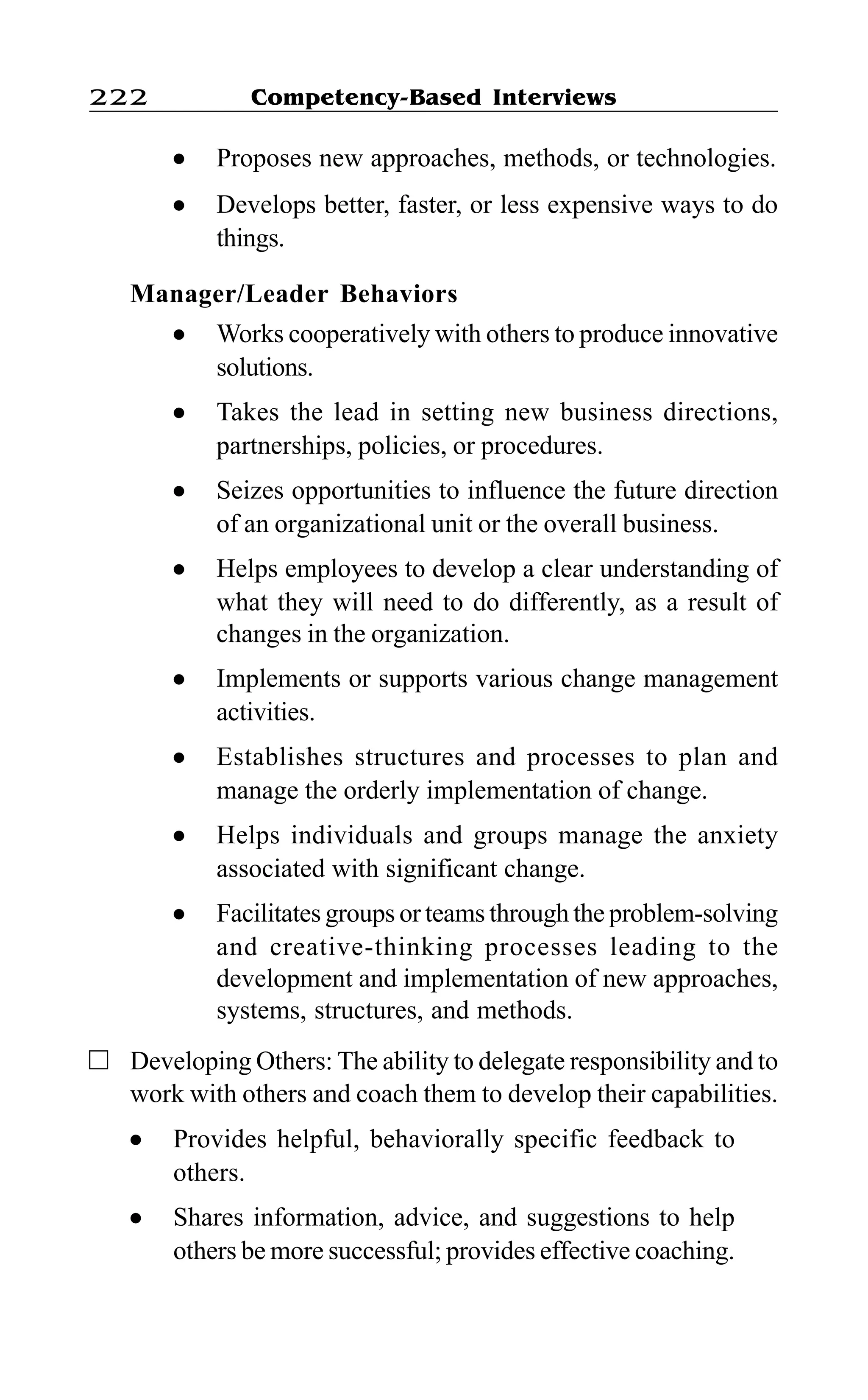 Competency-Based Interviews222
l Proposes new approaches, methods, or technologies.
l Develops better, faster, or less expensive ways to do
things.
Manager/Leader Behaviors
l Works cooperatively with others to produce innovative
solutions.
l Takes the lead in setting new business directions,
partnerships, policies, or procedures.
l Seizes opportunities to influence the future direction
of an organizational unit or the overall business.
l Helps employees to develop a clear understanding of
what they will need to do differently, as a result of
changes in the organization.
l Implements or supports various change management
activities.
l Establishes structures and processes to plan and
manage the orderly implementation of change.
l Helps individuals and groups manage the anxiety
associated with significant change.
l Facilitates groups or teams through the problem-solving
and creative-thinking processes leading to the
development and implementation of new approaches,
systems, structures, and methods.
Developing Others: The ability to delegate responsibility and to
work with others and coach them to develop their capabilities.
l Provides helpful, behaviorally specific feedback to
others.
l Shares information, advice, and suggestions to help
others be more successful; provides effective coaching.
 