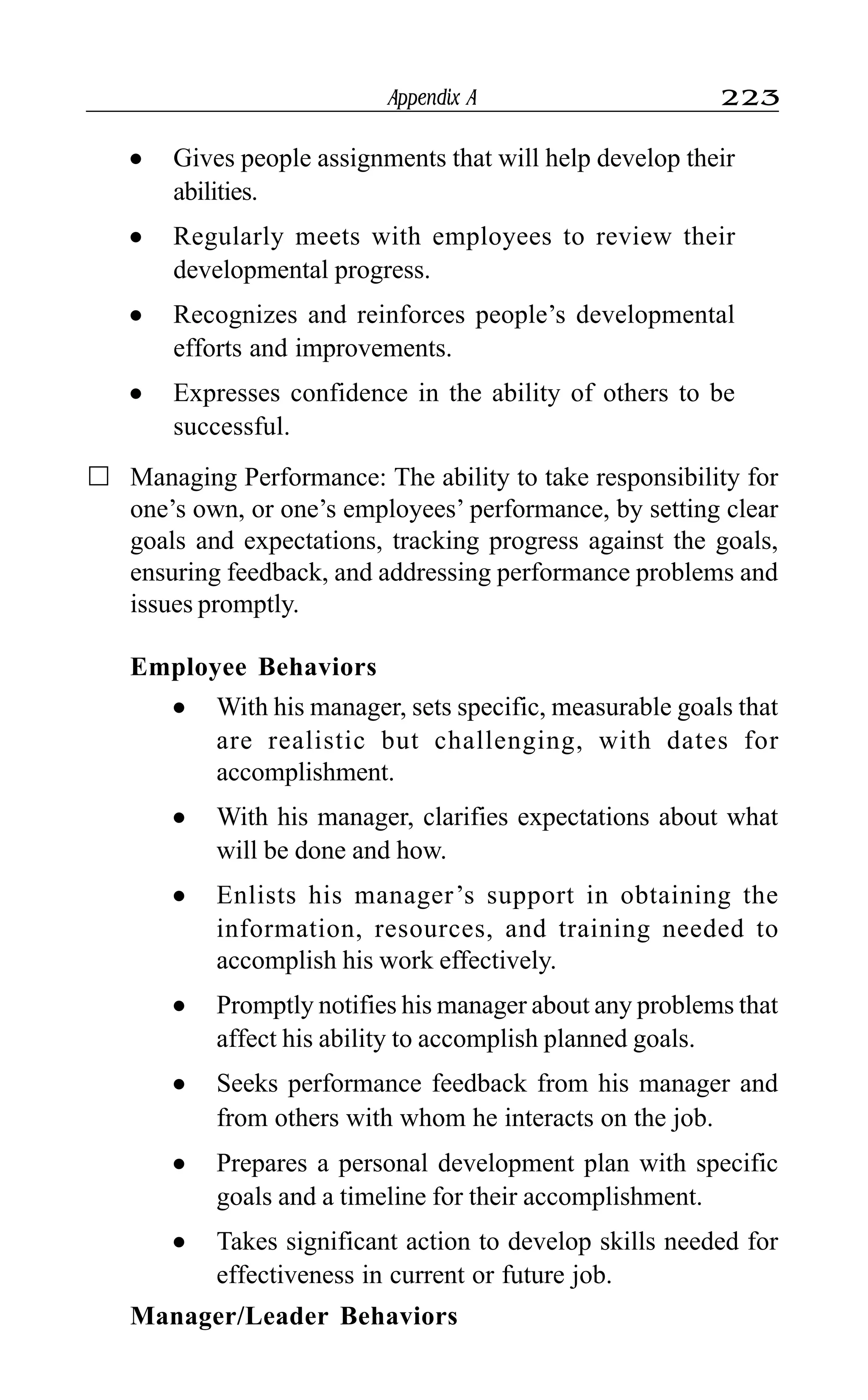 Appendix A 223
l Gives people assignments that will help develop their
abilities.
l Regularly meets with employees to review their
developmental progress.
l Recognizes and reinforces people’s developmental
efforts and improvements.
l Expresses confidence in the ability of others to be
successful.
Managing Performance: The ability to take responsibility for
one’s own, or one’s employees’ performance, by setting clear
goals and expectations, tracking progress against the goals,
ensuring feedback, and addressing performance problems and
issues promptly.
Employee Behaviors
l With his manager, sets specific, measurable goals that
are realistic but challenging, with dates for
accomplishment.
l With his manager, clarifies expectations about what
will be done and how.
l Enlists his manager’s support in obtaining the
information, resources, and training needed to
accomplish his work effectively.
l Promptly notifies his manager about any problems that
affect his ability to accomplish planned goals.
l Seeks performance feedback from his manager and
from others with whom he interacts on the job.
l Prepares a personal development plan with specific
goals and a timeline for their accomplishment.
l Takes significant action to develop skills needed for
effectiveness in current or future job.
Manager/Leader Behaviors
 
