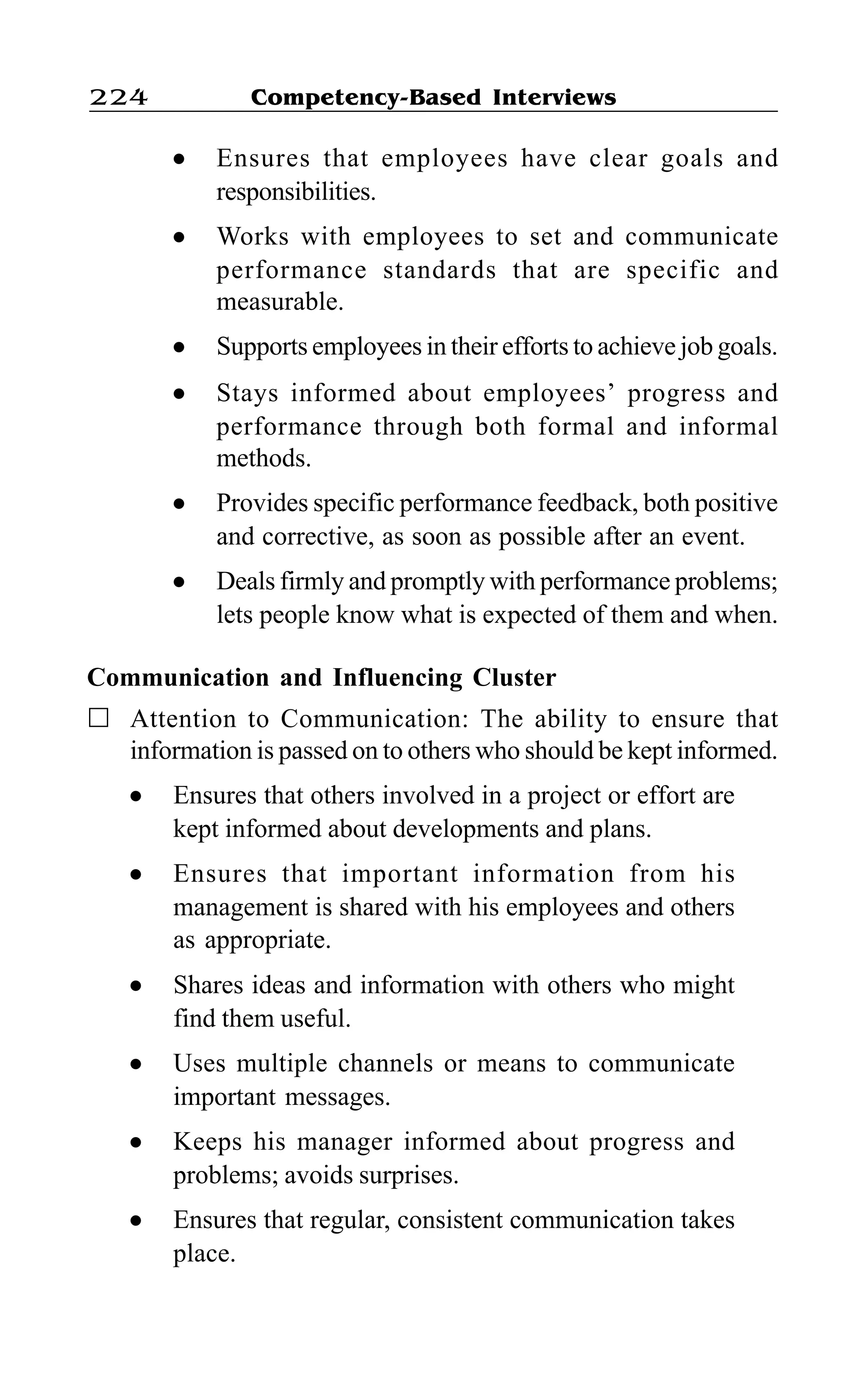 Competency-Based Interviews224
l Ensures that employees have clear goals and
responsibilities.
l Works with employees to set and communicate
performance standards that are specific and
measurable.
l Supports employees in their efforts to achieve job goals.
l Stays informed about employees’ progress and
performance through both formal and informal
methods.
l Provides specific performance feedback, both positive
and corrective, as soon as possible after an event.
l Deals firmly and promptly with performance problems;
lets people know what is expected of them and when.
Communication and Influencing Cluster
Attention to Communication: The ability to ensure that
information is passed on to others who should be kept informed.
l Ensures that others involved in a project or effort are
kept informed about developments and plans.
l Ensures that important information from his
management is shared with his employees and others
as appropriate.
l Shares ideas and information with others who might
find them useful.
l Uses multiple channels or means to communicate
important messages.
l Keeps his manager informed about progress and
problems; avoids surprises.
l Ensures that regular, consistent communication takes
place.
 