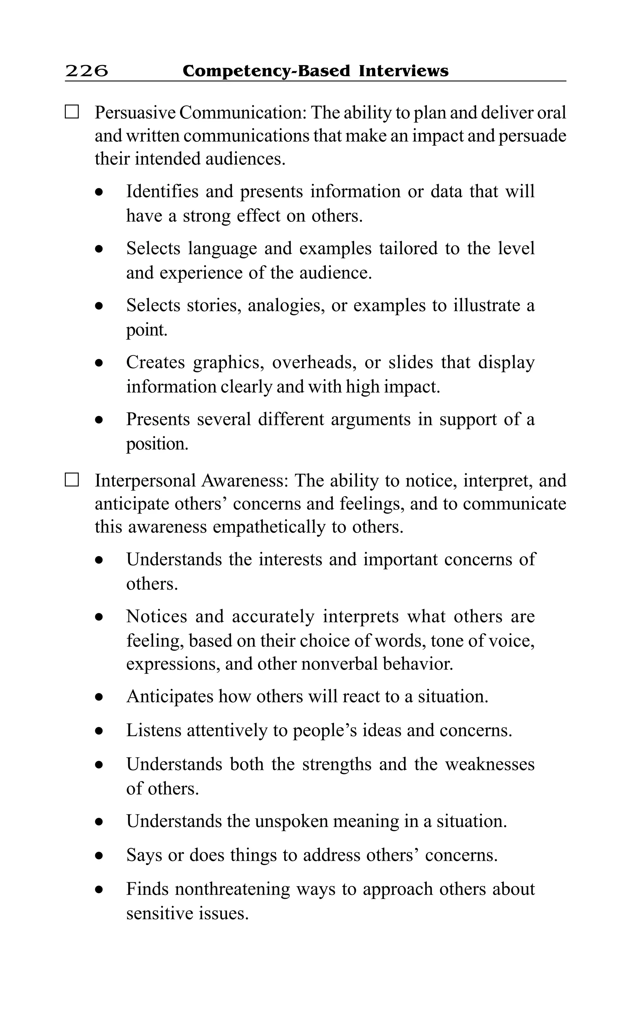 Competency-Based Interviews226
Persuasive Communication: The ability to plan and deliver oral
and written communications that make an impact and persuade
their intended audiences.
l Identifies and presents information or data that will
have a strong effect on others.
l Selects language and examples tailored to the level
and experience of the audience.
l Selects stories, analogies, or examples to illustrate a
point.
l Creates graphics, overheads, or slides that display
information clearly and with high impact.
l Presents several different arguments in support of a
position.
Interpersonal Awareness: The ability to notice, interpret, and
anticipate others’ concerns and feelings, and to communicate
this awareness empathetically to others.
l Understands the interests and important concerns of
others.
l Notices and accurately interprets what others are
feeling, based on their choice of words, tone of voice,
expressions, and other nonverbal behavior.
l Anticipates how others will react to a situation.
l Listens attentively to people’s ideas and concerns.
l Understands both the strengths and the weaknesses
of others.
l Understands the unspoken meaning in a situation.
l Says or does things to address others’ concerns.
l Finds nonthreatening ways to approach others about
sensitive issues.
 
