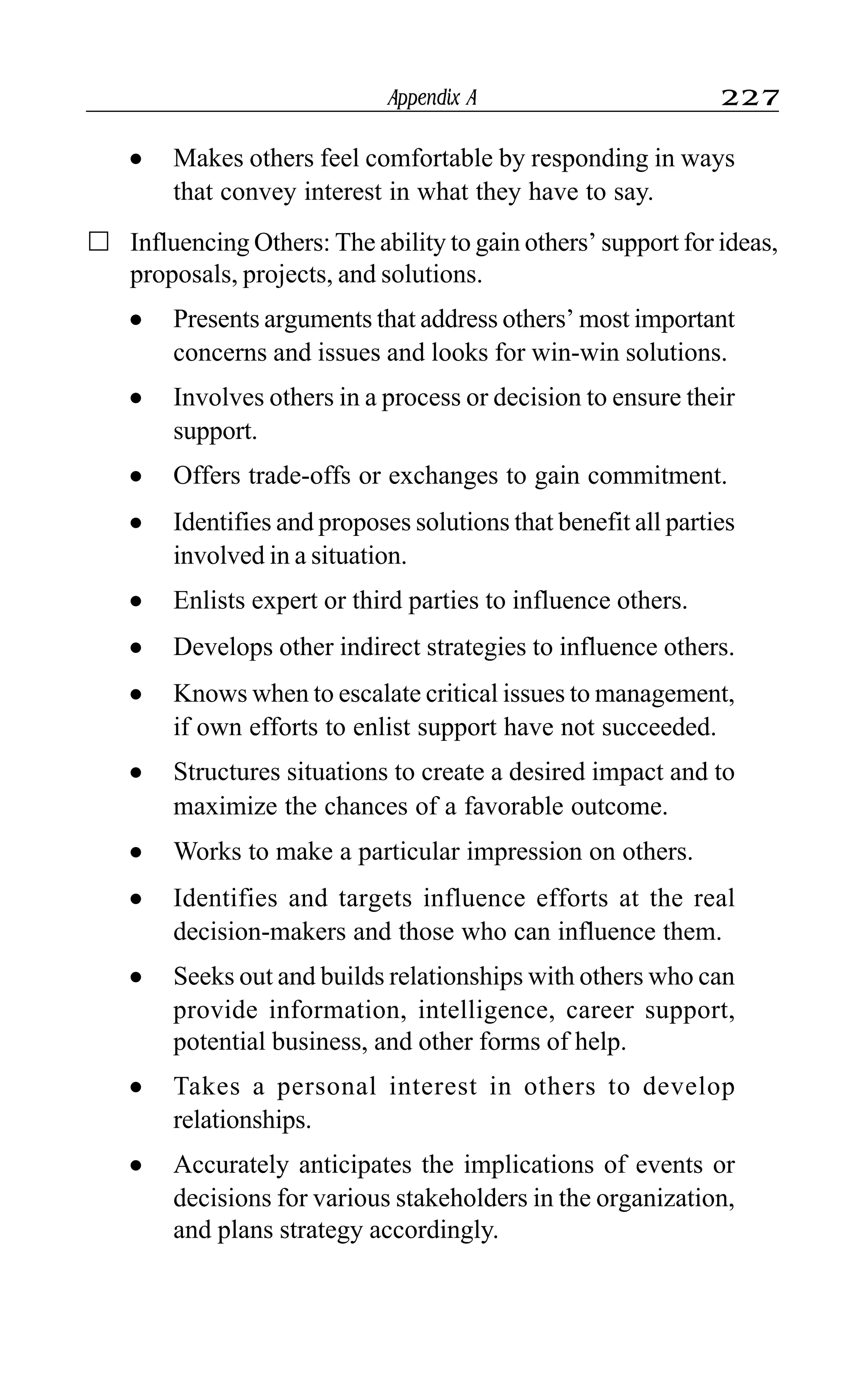 Appendix A 227
l Makes others feel comfortable by responding in ways
that convey interest in what they have to say.
Influencing Others: The ability to gain others’ support for ideas,
proposals, projects, and solutions.
l Presents arguments that address others’ most important
concerns and issues and looks for win-win solutions.
l Involves others in a process or decision to ensure their
support.
l Offers trade-offs or exchanges to gain commitment.
l Identifies and proposes solutions that benefit all parties
involved in a situation.
l Enlists expert or third parties to influence others.
l Develops other indirect strategies to influence others.
l Knows when to escalate critical issues to management,
if own efforts to enlist support have not succeeded.
l Structures situations to create a desired impact and to
maximize the chances of a favorable outcome.
l Works to make a particular impression on others.
l Identifies and targets influence efforts at the real
decision-makers and those who can influence them.
l Seeks out and builds relationships with others who can
provide information, intelligence, career support,
potential business, and other forms of help.
l Takes a personal interest in others to develop
relationships.
l Accurately anticipates the implications of events or
decisions for various stakeholders in the organization,
and plans strategy accordingly.
 