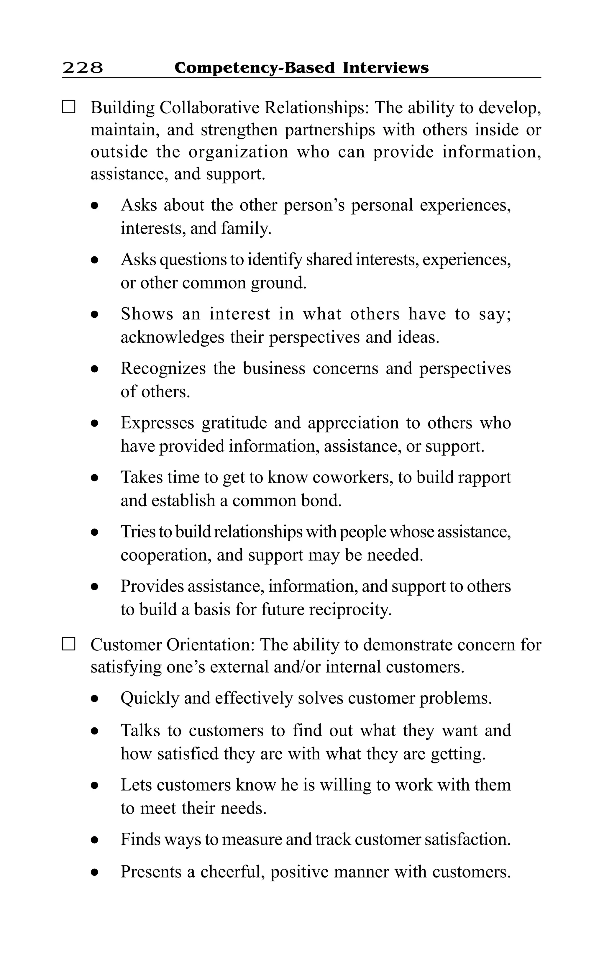 Competency-Based Interviews228
Building Collaborative Relationships: The ability to develop,
maintain, and strengthen partnerships with others inside or
outside the organization who can provide information,
assistance, and support.
l Asks about the other person’s personal experiences,
interests, and family.
l Asks questions to identify shared interests, experiences,
or other common ground.
l Shows an interest in what others have to say;
acknowledges their perspectives and ideas.
l Recognizes the business concerns and perspectives
of others.
l Expresses gratitude and appreciation to others who
have provided information, assistance, or support.
l Takes time to get to know coworkers, to build rapport
and establish a common bond.
l Triestobuildrelationshipswithpeoplewhoseassistance,
cooperation, and support may be needed.
l Provides assistance, information, and support to others
to build a basis for future reciprocity.
Customer Orientation: The ability to demonstrate concern for
satisfying one’s external and/or internal customers.
l Quickly and effectively solves customer problems.
l Talks to customers to find out what they want and
how satisfied they are with what they are getting.
l Lets customers know he is willing to work with them
to meet their needs.
l Finds ways to measure and track customer satisfaction.
l Presents a cheerful, positive manner with customers.
 
