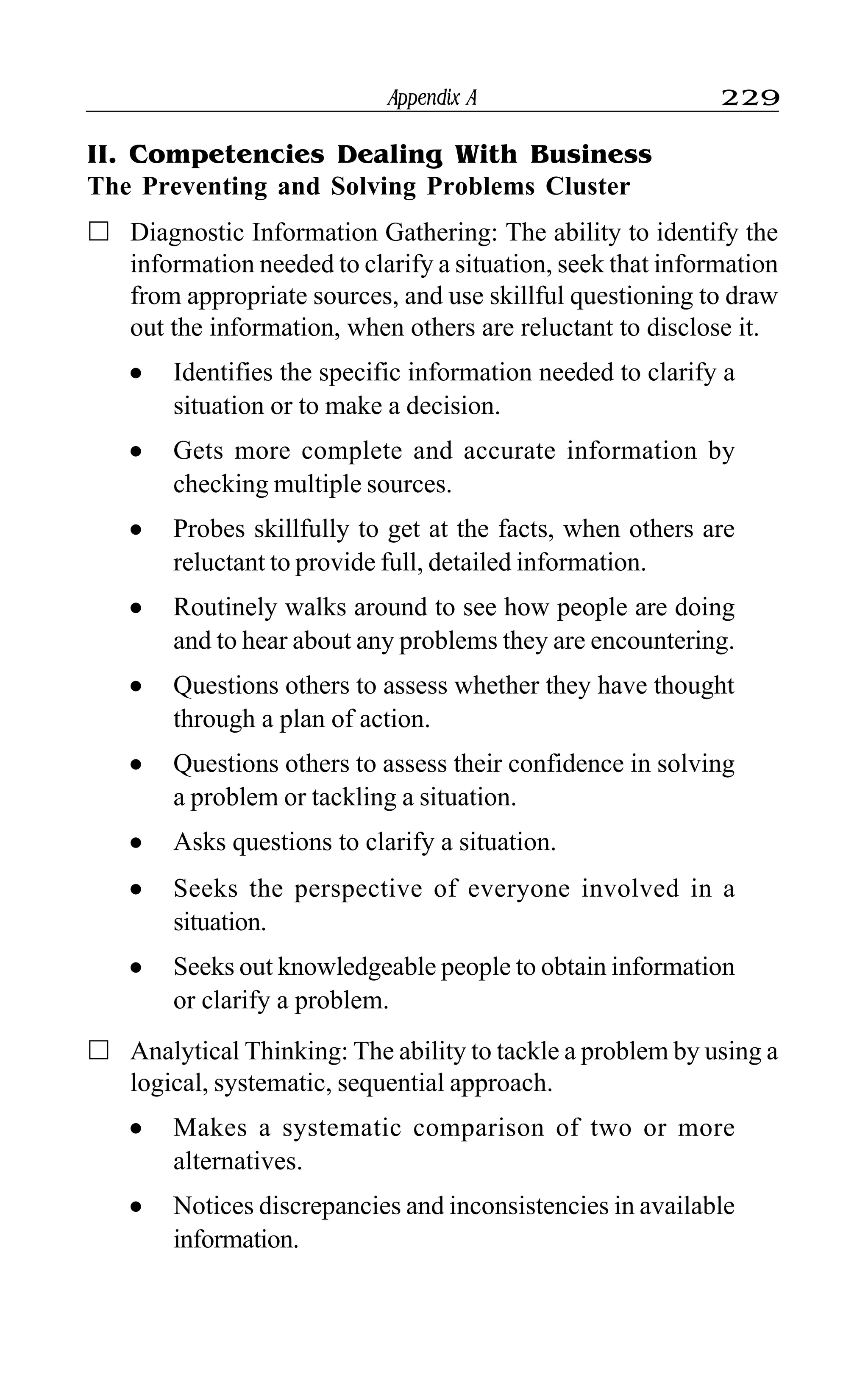 Appendix A 229
II. Competencies Dealing With Business
The Preventing and Solving Problems Cluster
Diagnostic Information Gathering: The ability to identify the
information needed to clarify a situation, seek that information
from appropriate sources, and use skillful questioning to draw
out the information, when others are reluctant to disclose it.
l Identifies the specific information needed to clarify a
situation or to make a decision.
l Gets more complete and accurate information by
checking multiple sources.
l Probes skillfully to get at the facts, when others are
reluctant to provide full, detailed information.
l Routinely walks around to see how people are doing
and to hear about any problems they are encountering.
l Questions others to assess whether they have thought
through a plan of action.
l Questions others to assess their confidence in solving
a problem or tackling a situation.
l Asks questions to clarify a situation.
l Seeks the perspective of everyone involved in a
situation.
l Seeks out knowledgeable people to obtain information
or clarify a problem.
Analytical Thinking: The ability to tackle a problem by using a
logical, systematic, sequential approach.
l Makes a systematic comparison of two or more
alternatives.
l Notices discrepancies and inconsistencies in available
information.
 