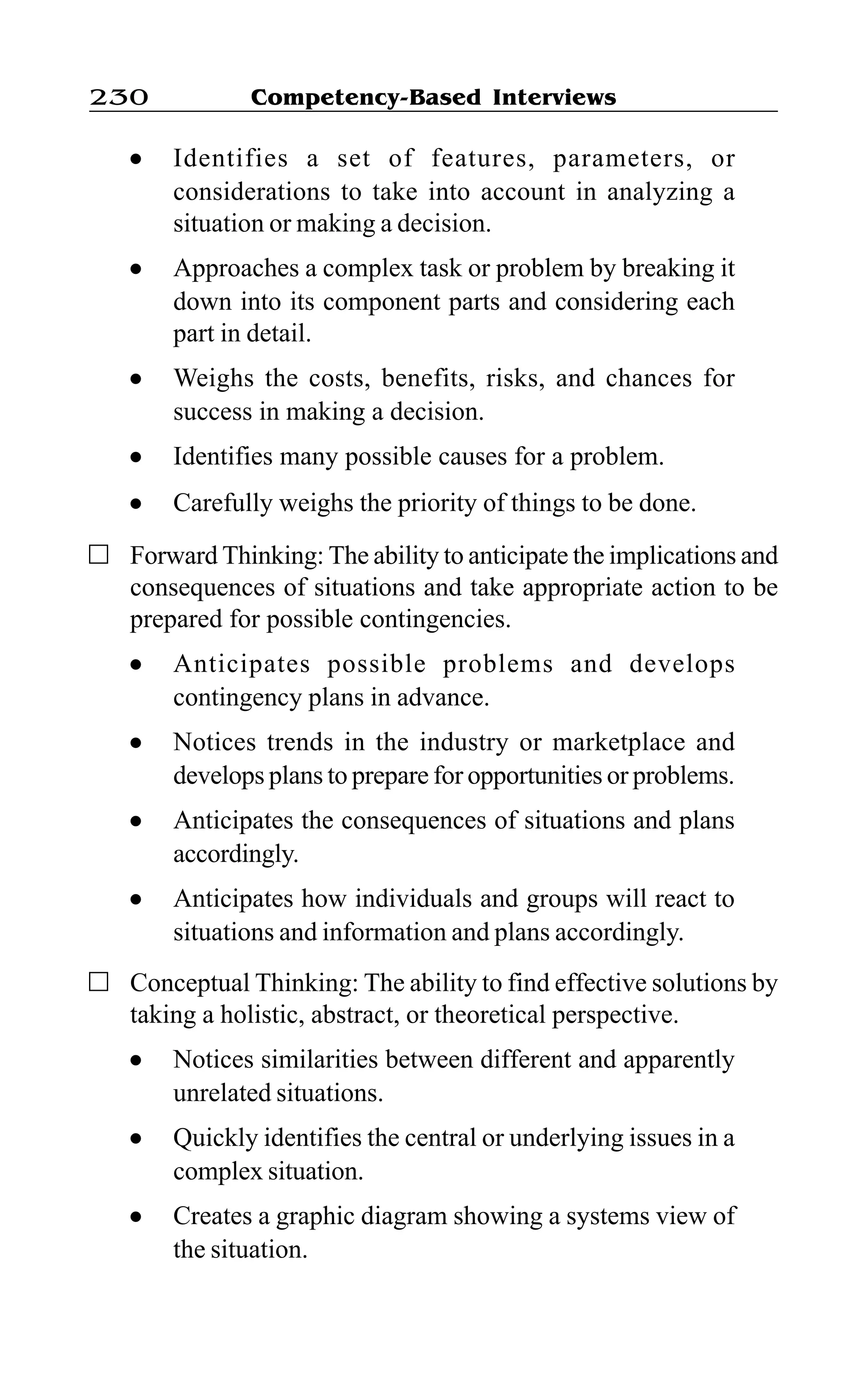 Competency-Based Interviews230
l Identifies a set of features, parameters, or
considerations to take into account in analyzing a
situation or making a decision.
l Approaches a complex task or problem by breaking it
down into its component parts and considering each
part in detail.
l Weighs the costs, benefits, risks, and chances for
success in making a decision.
l Identifies many possible causes for a problem.
l Carefully weighs the priority of things to be done.
Forward Thinking: The ability to anticipate the implications and
consequences of situations and take appropriate action to be
prepared for possible contingencies.
l Anticipates possible problems and develops
contingency plans in advance.
l Notices trends in the industry or marketplace and
develops plans to prepare for opportunities or problems.
l Anticipates the consequences of situations and plans
accordingly.
l Anticipates how individuals and groups will react to
situations and information and plans accordingly.
Conceptual Thinking: The ability to find effective solutions by
taking a holistic, abstract, or theoretical perspective.
l Notices similarities between different and apparently
unrelated situations.
l Quickly identifies the central or underlying issues in a
complex situation.
l Creates a graphic diagram showing a systems view of
the situation.
 