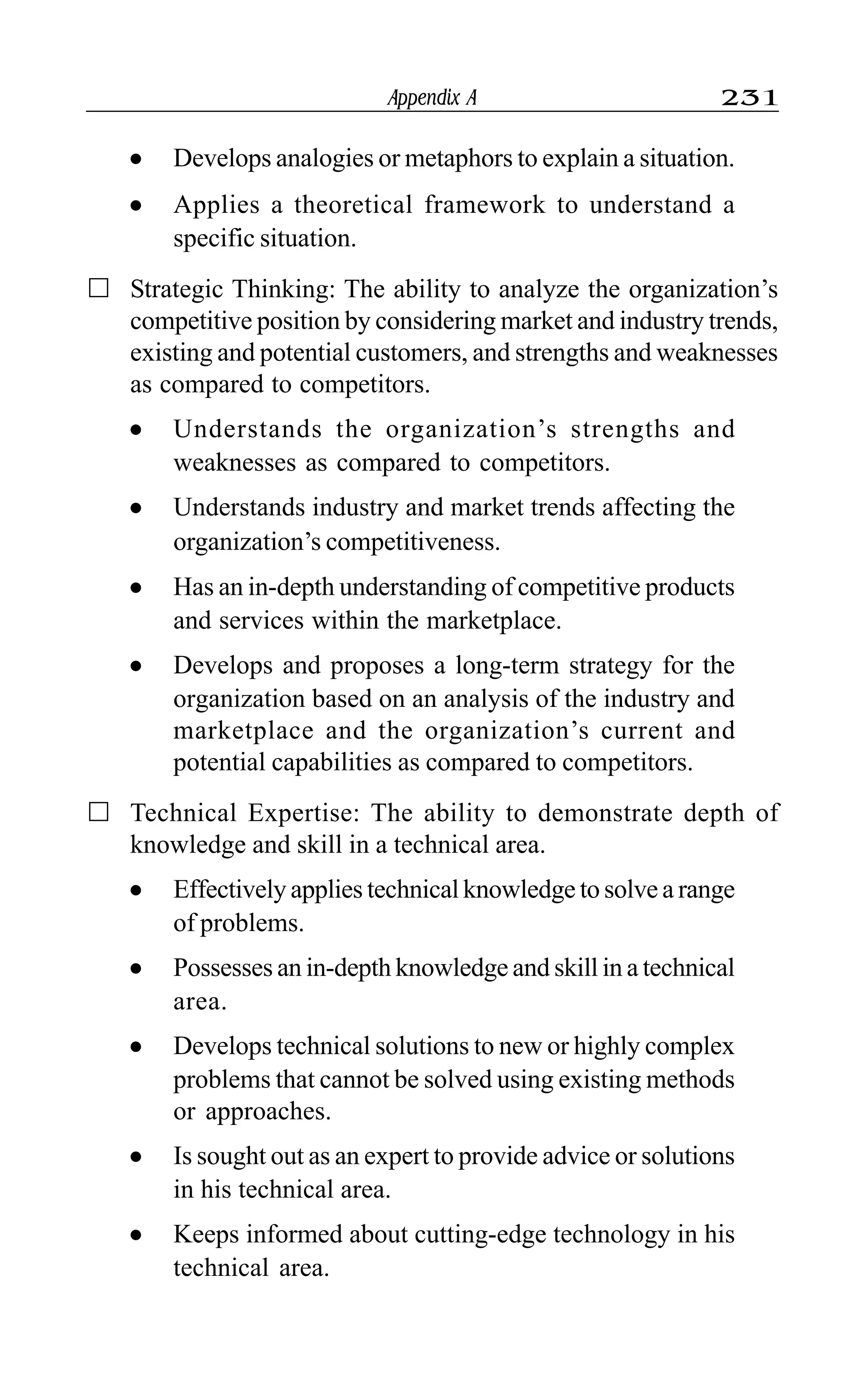 Appendix A 231
l Develops analogies or metaphors to explain a situation.
l Applies a theoretical framework to understand a
specific situation.
Strategic Thinking: The ability to analyze the organization’s
competitive position by considering market and industry trends,
existing and potential customers, and strengths and weaknesses
as compared to competitors.
l Understands the organization’s strengths and
weaknesses as compared to competitors.
l Understands industry and market trends affecting the
organization’s competitiveness.
l Has an in-depth understanding of competitive products
and services within the marketplace.
l Develops and proposes a long-term strategy for the
organization based on an analysis of the industry and
marketplace and the organization’s current and
potential capabilities as compared to competitors.
Technical Expertise: The ability to demonstrate depth of
knowledge and skill in a technical area.
l Effectively applies technical knowledge to solve a range
of problems.
l Possesses an in-depth knowledge and skill in a technical
area.
l Develops technical solutions to new or highly complex
problems that cannot be solved using existing methods
or approaches.
l Is sought out as an expert to provide advice or solutions
in his technical area.
l Keeps informed about cutting-edge technology in his
technical area.
 