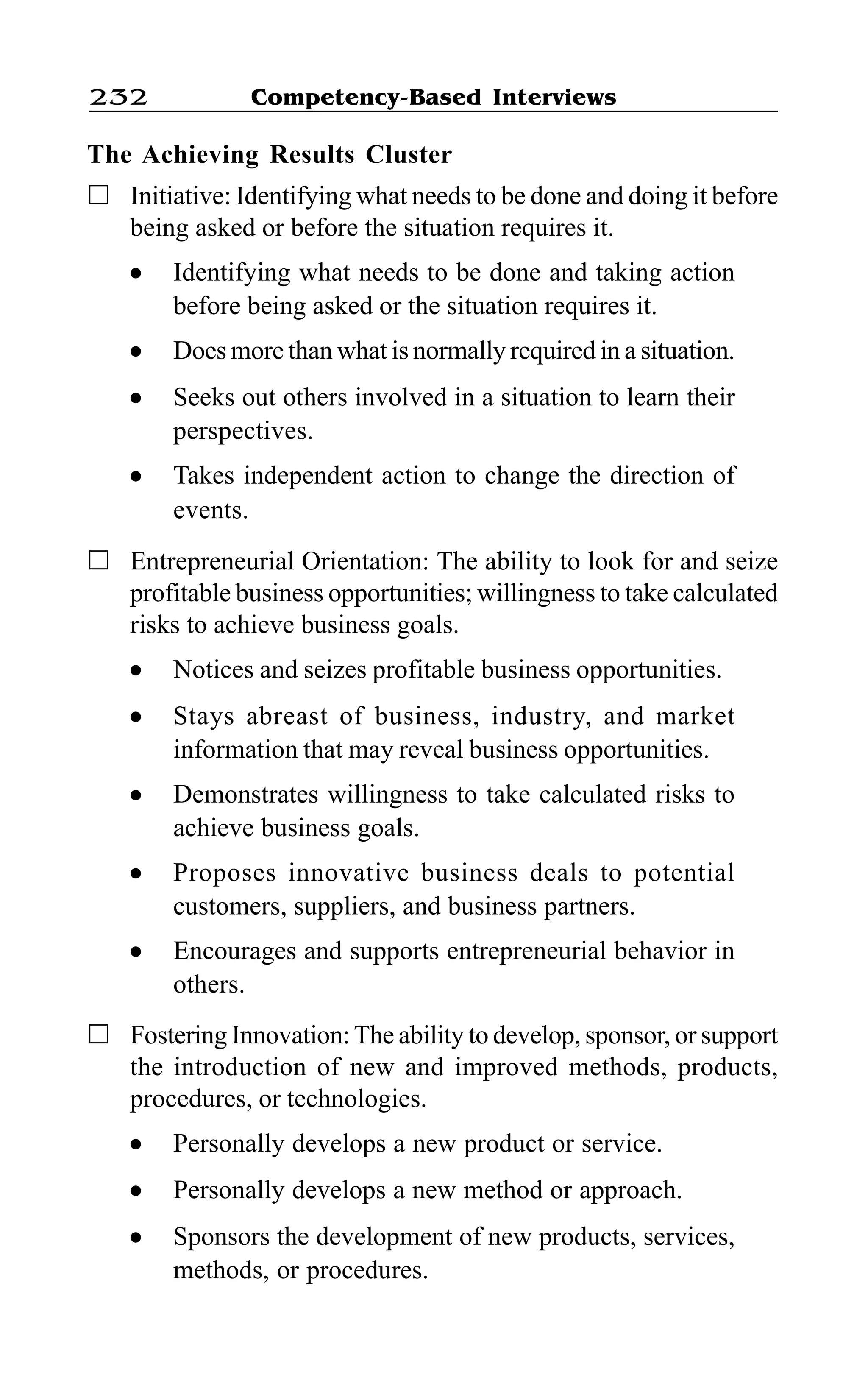 Competency-Based Interviews232
The Achieving Results Cluster
Initiative: Identifying what needs to be done and doing it before
being asked or before the situation requires it.
l Identifying what needs to be done and taking action
before being asked or the situation requires it.
l Does more than what is normally required in a situation.
l Seeks out others involved in a situation to learn their
perspectives.
l Takes independent action to change the direction of
events.
Entrepreneurial Orientation: The ability to look for and seize
profitable business opportunities; willingness to take calculated
risks to achieve business goals.
l Notices and seizes profitable business opportunities.
l Stays abreast of business, industry, and market
information that may reveal business opportunities.
l Demonstrates willingness to take calculated risks to
achieve business goals.
l Proposes innovative business deals to potential
customers, suppliers, and business partners.
l Encourages and supports entrepreneurial behavior in
others.
Fostering Innovation:The ability to develop, sponsor, or support
the introduction of new and improved methods, products,
procedures, or technologies.
l Personally develops a new product or service.
l Personally develops a new method or approach.
l Sponsors the development of new products, services,
methods, or procedures.
 
