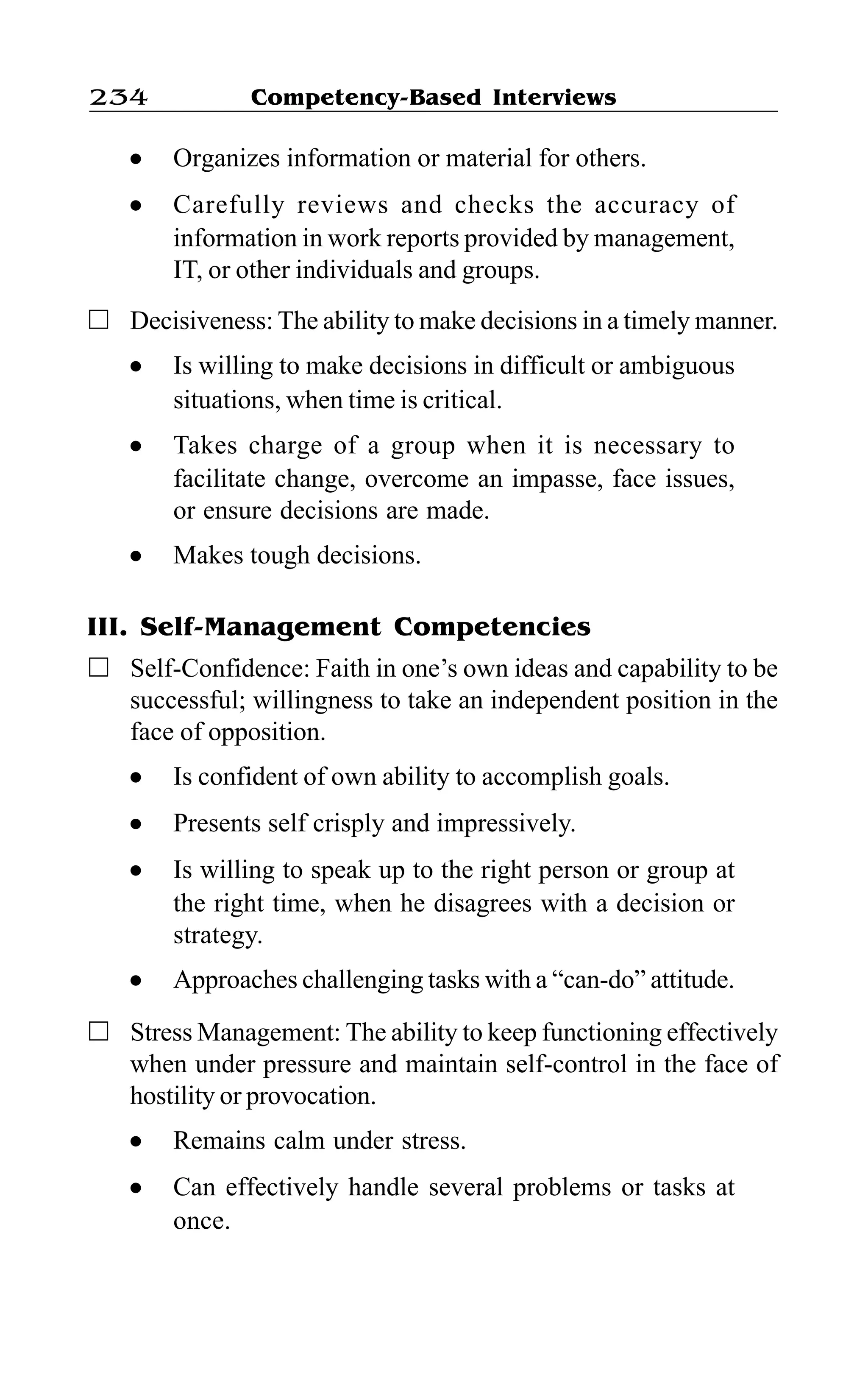 Competency-Based Interviews234
l Organizes information or material for others.
l Carefully reviews and checks the accuracy of
information in work reports provided by management,
IT, or other individuals and groups.
Decisiveness: The ability to make decisions in a timely manner.
l Is willing to make decisions in difficult or ambiguous
situations, when time is critical.
l Takes charge of a group when it is necessary to
facilitate change, overcome an impasse, face issues,
or ensure decisions are made.
l Makes tough decisions.
III. Self-Management Competencies
Self-Confidence: Faith in one’s own ideas and capability to be
successful; willingness to take an independent position in the
face of opposition.
l Is confident of own ability to accomplish goals.
l Presents self crisply and impressively.
l Is willing to speak up to the right person or group at
the right time, when he disagrees with a decision or
strategy.
l Approaches challenging tasks with a “can-do” attitude.
Stress Management: The ability to keep functioning effectively
when under pressure and maintain self-control in the face of
hostility or provocation.
l Remains calm under stress.
l Can effectively handle several problems or tasks at
once.
 