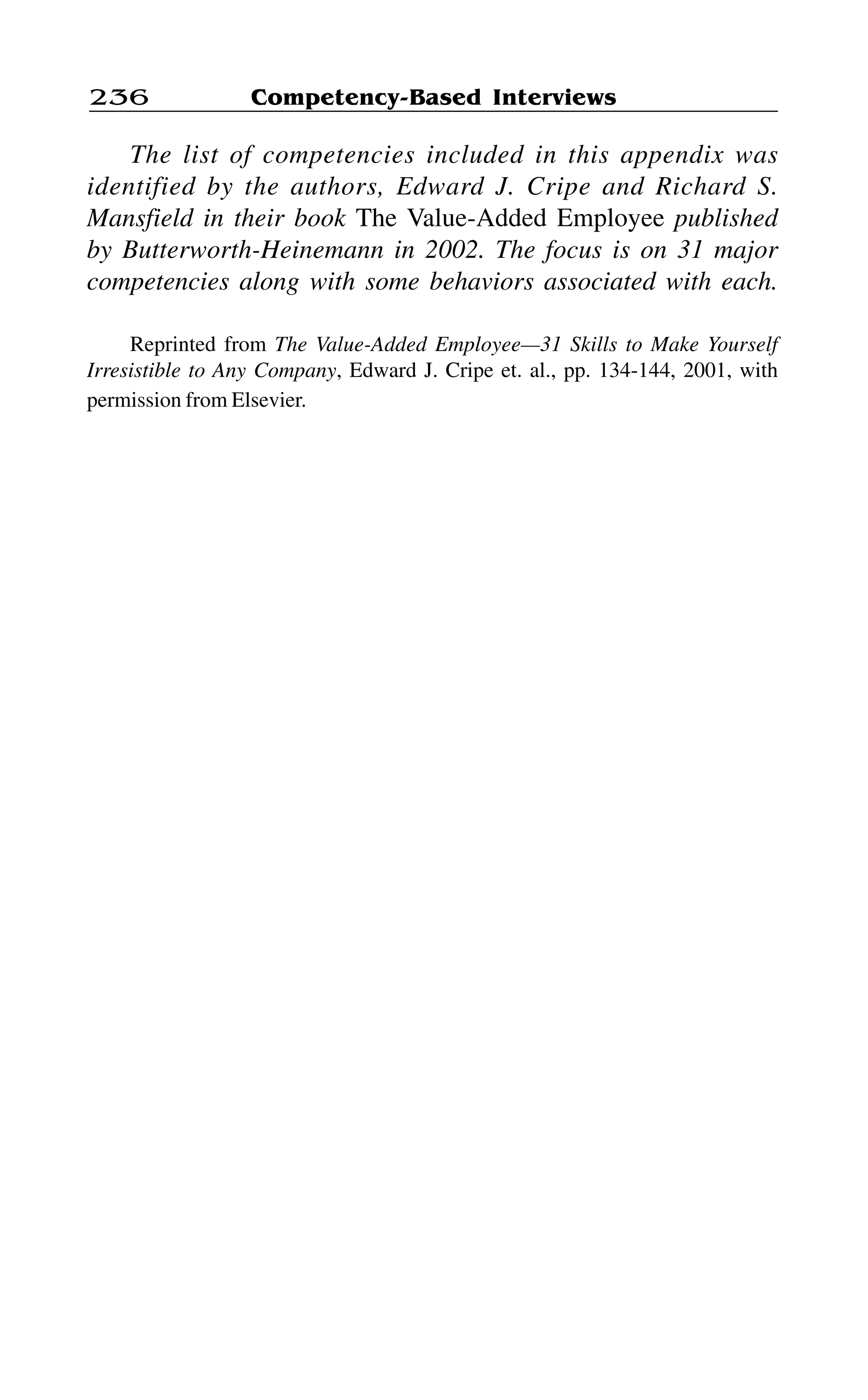 Competency-Based Interviews236
The list of competencies included in this appendix was
identified by the authors, Edward J. Cripe and Richard S.
Mansfield in their book The Value-Added Employee published
by Butterworth-Heinemann in 2002. The focus is on 31 major
competencies along with some behaviors associated with each.
Reprinted from The Value-Added Employee—31 Skills to Make Yourself
Irresistible to Any Company, Edward J. Cripe et. al., pp. 134-144, 2001, with
permission from Elsevier.
 