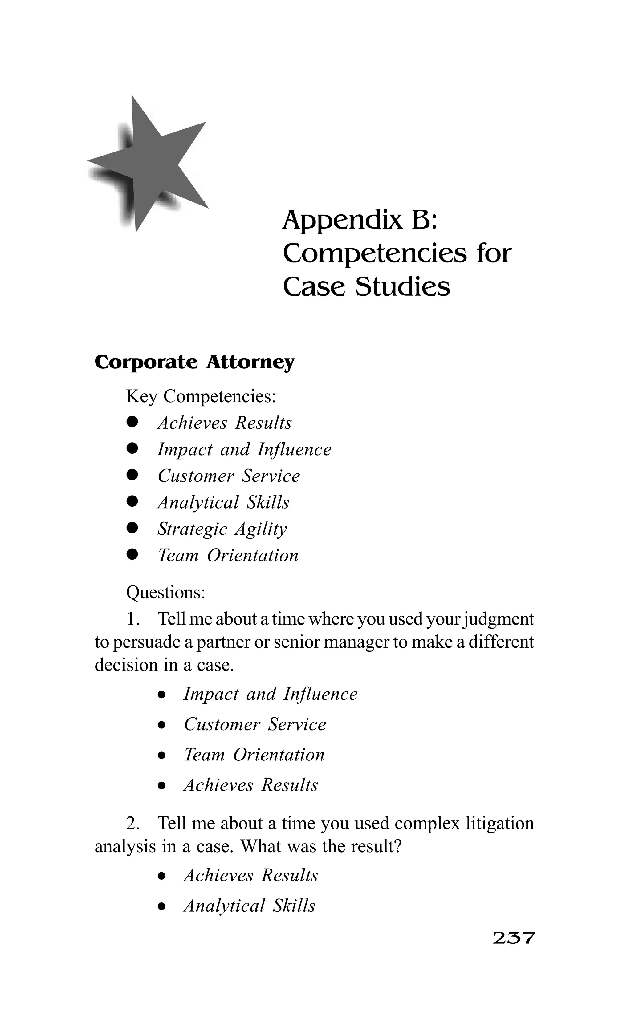 237
Appendix B:
Competencies for
Case Studies
Corporate Attorney
Key Competencies:
l Achieves Results
l Impact and Influence
l Customer Service
l Analytical Skills
l Strategic Agility
l Team Orientation
Questions:
1. Tell me about a time where you used your judgment
to persuade a partner or senior manager to make a different
decision in a case.
l Impact and Influence
l Customer Service
l Team Orientation
l Achieves Results
2. Tell me about a time you used complex litigation
analysis in a case. What was the result?
l Achieves Results
l Analytical Skills
 